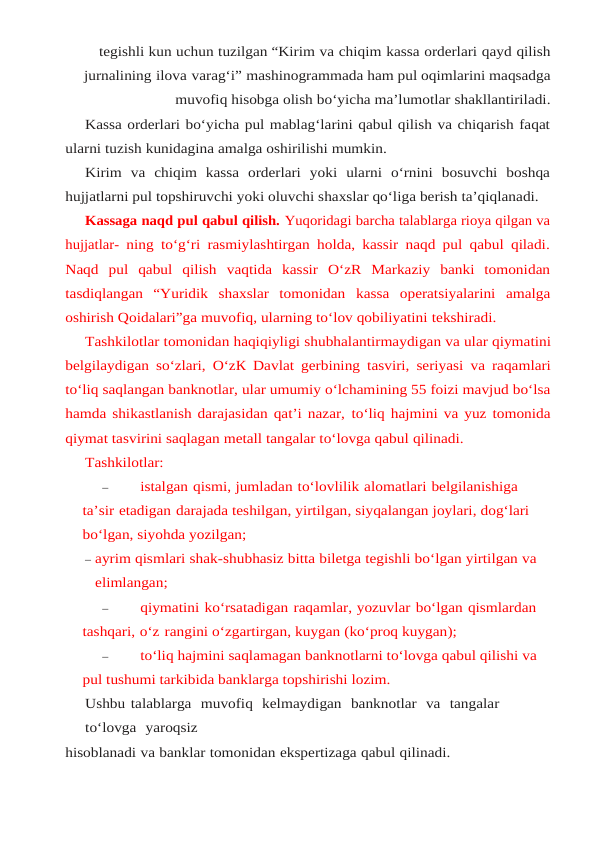 tegishli kun uchun tuzilgan “Kirim va chiqim kassa orderlari qayd qilish
jurnalining ilova varag‘i” mashinogrammada ham pul oqimlarini maqsadga
muvofiq hisobga olish bo‘yicha ma’lumotlar shakllantiriladi.
Kassa orderlari bo‘yicha pul mablag‘larini qabul qilish va chiqarish faqat
ularni tuzish kunidagina amalga oshirilishi mumkin.
Kirim  va  chiqim  kassa  orderlari  yoki  ularni  o‘rnini  bosuvchi  boshqa
hujjatlarni pul topshiruvchi yoki oluvchi shaxslar qo‘liga berish ta’qiqlanadi.
Kassaga naqd pul qabul qilish. Yuqoridagi barcha talablarga rioya qilgan va
hujjatlar- ning to‘g‘ri rasmiylashtirgan holda, kassir naqd pul qabul qiladi.
Naqd  pul  qabul  qilish vaqtida  kassir  O‘zR  Markaziy  banki  tomonidan
tasdiqlangan  “Yuridik  shaxslar  tomonidan kassa  operatsiyalarini  amalga
oshirish Qoidalari”ga muvofiq, ularning to‘lov qobiliyatini tekshiradi.
Tashkilotlar tomonidan haqiqiyligi shubhalantirmaydigan va ular qiymatini
belgilaydigan so‘zlari, O‘zК Davlat gerbining tasviri, seriyasi va raqamlari
to‘liq saqlangan banknotlar, ular umumiy o‘lchamining 55 foizi mavjud bo‘lsa
hamda shikastlanish darajasidan qat’i nazar, to‘liq hajmini va yuz tomonida
qiymat tasvirini saqlagan metall tangalar to‘lovga qabul qilinadi.
Tashkilotlar:
–
istalgan qismi, jumladan to‘lovlilik alomatlari belgilanishiga 
ta’sir etadigan darajada teshilgan, yirtilgan, siyqalangan joylari, dog‘lari 
bo‘lgan, siyohda yozilgan;
– ayrim qismlari shak-shubhasiz bitta biletga tegishli bo‘lgan yirtilgan va 
elimlangan;
–
qiymatini ko‘rsatadigan raqamlar, yozuvlar bo‘lgan qismlardan 
tashqari, o‘z rangini o‘zgartirgan, kuygan (ko‘proq kuygan);
–
to‘liq hajmini saqlamagan banknotlarni to‘lovga qabul qilishi va 
pul tushumi tarkibida banklarga topshirishi lozim.
Ushbu talablarga  muvofiq  kelmaydigan  banknotlar  va  tangalar  
to‘lovga  yaroqsiz
hisoblanadi va banklar tomonidan ekspertizaga qabul qilinadi.
