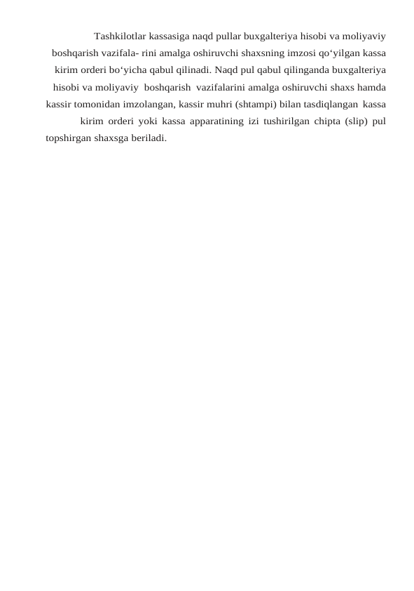Tashkilotlar kassasiga naqd pullar buxgalteriya hisobi va moliyaviy
boshqarish vazifala- rini amalga oshiruvchi shaxsning imzosi qo‘yilgan kassa
kirim orderi bo‘yicha qabul qilinadi. Naqd pul qabul qilinganda buxgalteriya
hisobi va moliyaviy  boshqarish  vazifalarini amalga oshiruvchi shaxs hamda
kassir tomonidan imzolangan, kassir muhri (shtampi) bilan tasdiqlangan kassa
kirim orderi yoki kassa apparatining izi tushirilgan chipta (slip) pul
topshirgan shaxsga beriladi.
