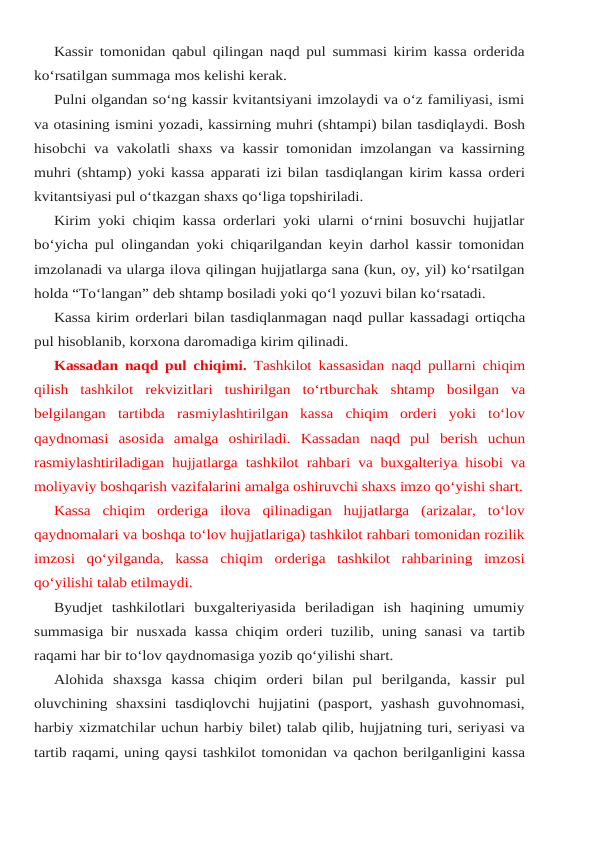 Kassir tomonidan qabul qilingan naqd pul summasi kirim kassa orderida
ko‘rsatilgan summaga mos kelishi kerak.
Pulni olgandan so‘ng kassir kvitantsiyani imzolaydi va o‘z familiyasi, ismi
va otasining ismini yozadi, kassirning muhri (shtampi) bilan tasdiqlaydi. Bosh
hisobchi va vakolatli shaxs va kassir tomonidan imzolangan va kassirning
muhri (shtamp) yoki kassa apparati izi bilan tasdiqlangan kirim kassa orderi
kvitantsiyasi pul o‘tkazgan shaxs qo‘liga topshiriladi.
Kirim yoki chiqim kassa orderlari yoki ularni o‘rnini bosuvchi hujjatlar
bo‘yicha pul olingandan yoki chiqarilgandan keyin darhol kassir tomonidan
imzolanadi va ularga ilova qilingan hujjatlarga sana (kun, oy, yil) ko‘rsatilgan
holda “To‘langan” deb shtamp bosiladi yoki qo‘l yozuvi bilan ko‘rsatadi.
Kassa kirim orderlari bilan tasdiqlanmagan naqd pullar kassadagi ortiqcha
pul hisoblanib, korxona daromadiga kirim qilinadi.
Kassadan naqd pul chiqimi. Tashkilot kassasidan naqd pullarni chiqim
qilish tashkilot rekvizitlari tushirilgan to‘rtburchak shtamp bosilgan va
belgilangan tartibda rasmiylashtirilgan  kassa  chiqim  orderi  yoki  to‘lov
qaydnomasi  asosida  amalga  oshiriladi. Kassadan naqd pul berish uchun
rasmiylashtiriladigan hujjatlarga tashkilot rahbari va buxgalteriya hisobi va
moliyaviy boshqarish vazifalarini amalga oshiruvchi shaxs imzo qo‘yishi shart.
Kassa  chiqim  orderiga  ilova  qilinadigan  hujjatlarga  (arizalar,  to‘lov
qaydnomalari va boshqa to‘lov hujjatlariga) tashkilot rahbari tomonidan rozilik
imzosi  qo‘yilganda,  kassa chiqim orderiga tashkilot rahbarining imzosi
qo‘yilishi talab etilmaydi.
Byudjet  tashkilotlari  buxgalteriyasida  beriladigan  ish  haqining  umumiy
summasiga bir nusxada kassa chiqim orderi tuzilib, uning sanasi va tartib
raqami har bir to‘lov qaydnomasiga yozib qo‘yilishi shart.
Alohida shaxsga kassa chiqim orderi bilan pul berilganda, kassir pul
oluvchining shaxsini tasdiqlovchi  hujjatini  (pasport,  yashash  guvohnomasi,
harbiy xizmatchilar uchun harbiy bilet) talab qilib, hujjatning turi, seriyasi va
tartib raqami, uning qaysi tashkilot tomonidan va qachon berilganligini kassa
