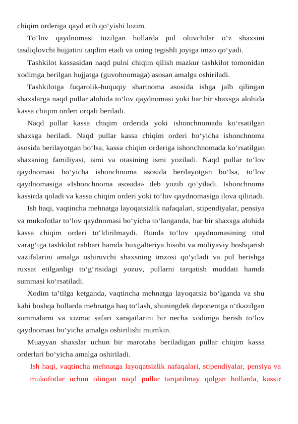 chiqim orderiga qayd etib qo‘yishi lozim.
To‘lov  qaydnomasi  tuzilgan  hollarda  pul  oluvchilar  o‘z  shaxsini
tasdiqlovchi hujjatini taqdim etadi va uning tegishli joyiga imzo qo‘yadi.
Tashkilot kassasidan naqd pulni chiqim qilish mazkur tashkilot tomonidan
xodimga berilgan hujjatga (guvohnomaga) asosan amalga oshiriladi.
Tashkilotga  fuqarolik-huquqiy  shartnoma  asosida  ishga  jalb  qilingan
shaxslarga naqd pullar alohida to‘lov qaydnomasi yoki har bir shaxsga alohida
kassa chiqim orderi orqali beriladi.
Naqd  pullar  kassa  chiqim  orderida  yoki  ishonchnomada  ko‘rsatilgan
shaxsga  beriladi. Naqd  pullar  kassa  chiqim  orderi  bo‘yicha  ishonchnoma
asosida berilayotgan bo‘lsa, kassa chiqim orderiga ishonchnomada ko‘rsatilgan
shaxsning  familiyasi,  ismi  va  otasining  ismi yoziladi. Naqd pullar to‘lov
qaydnomasi bo‘yicha ishonchnoma asosida berilayotgan bo‘lsa, to‘lov
qaydnomasiga  «Ishonchnoma  asosida»  deb  yozib  qo‘yiladi.  Ishonchnoma
kassirda qoladi va kassa chiqim orderi yoki to‘lov qaydnomasiga ilova qilinadi.
Ish haqi, vaqtincha mehnatga layoqatsizlik nafaqalari, stipendiyalar, pensiya
va mukofotlar to‘lov qaydnomasi bo‘yicha to‘langanda, har bir shaxsga alohida
kassa  chiqim orderi  to‘ldirilmaydi.  Bunda  to‘lov  qaydnomasining  titul
varag‘iga tashkilot rahbari hamda buxgalteriya hisobi va moliyaviy boshqarish
vazifalarini amalga oshiruvchi shaxsning imzosi qo‘yiladi va pul berishga
ruxsat  etilganligi  to‘g‘risidagi  yozuv,  pullarni  tarqatish  muddati hamda
summasi ko‘rsatiladi.
Xodim ta’tilga ketganda, vaqtincha mehnatga layoqatsiz bo‘lganda va shu
kabi boshqa hollarda mehnatga haq to‘lash, shuningdek deponentga o‘tkazilgan
summalarni va xizmat safari xarajatlarini bir necha xodimga berish to‘lov
qaydnomasi bo‘yicha amalga oshirilishi mumkin.
Muayyan shaxslar uchun bir marotaba beriladigan pullar chiqim kassa
orderlari bo‘yicha amalga oshiriladi.
Ish haqi, vaqtincha mehnatga layoqatsizlik nafaqalari, stipendiyalar, pensiya va
mukofotlar uchun olingan naqd pullar tarqatilmay qolgan hollarda, kassir
