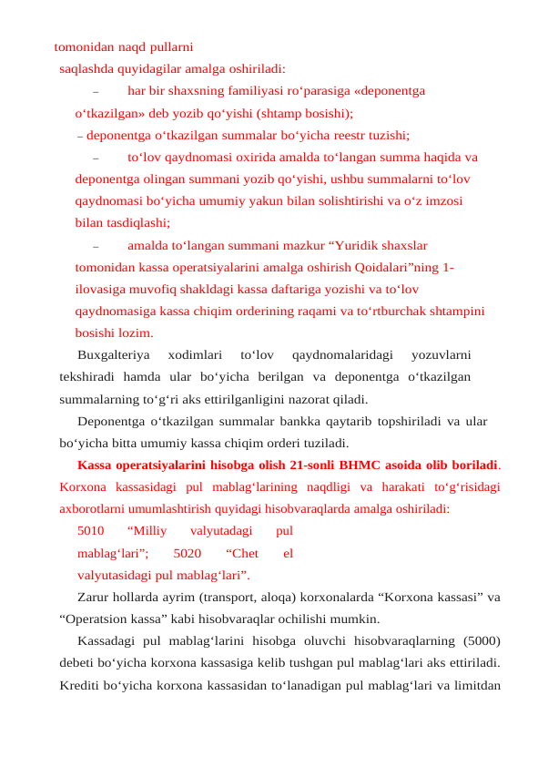 tomonidan naqd pullarni
saqlashda quyidagilar amalga oshiriladi:
–
har bir shaxsning familiyasi ro‘parasiga «deponentga 
o‘tkazilgan» deb yozib qo‘yishi (shtamp bosishi);
– deponentga o‘tkazilgan summalar bo‘yicha reestr tuzishi;
–
to‘lov qaydnomasi oxirida amalda to‘langan summa haqida va 
deponentga olingan summani yozib qo‘yishi, ushbu summalarni to‘lov 
qaydnomasi bo‘yicha umumiy yakun bilan solishtirishi va o‘z imzosi 
bilan tasdiqlashi;
–
amalda to‘langan summani mazkur “Yuridik shaxslar 
tomonidan kassa operatsiyalarini amalga oshirish Qoidalari”ning 1-
ilovasiga muvofiq shakldagi kassa daftariga yozishi va to‘lov 
qaydnomasiga kassa chiqim orderining raqami va to‘rtburchak shtampini
bosishi lozim.
Buxgalteriya 
xodimlari 
to‘lov 
qaydnomalaridagi 
yozuvlarni
tekshiradi hamda ular bo‘yicha  berilgan  va  deponentga  o‘tkazilgan
summalarning to‘g‘ri aks ettirilganligini nazorat qiladi.
Deponentga o‘tkazilgan summalar bankka qaytarib topshiriladi va ular
bo‘yicha bitta umumiy kassa chiqim orderi tuziladi.
Kassa operatsiyalarini hisobga olish 21-sonli BHMC asoida olib boriladi.
Korxona kassasidagi  pul  mablag‘larining  naqdligi  va  harakati  to‘g‘risidagi
axborotlarni umumlashtirish quyidagi hisobvaraqlarda amalga oshiriladi:
5010  “Milliy  valyutadagi  pul
mablag‘lari”; 
5020 
“Chet 
el
valyutasidagi pul mablag‘lari”.
Zarur hollarda ayrim (transport, aloqa) korxonalarda “Korxona kassasi” va
“Operatsion kassa” kabi hisobvaraqlar ochilishi mumkin.
Kassadagi  pul  mablag‘larini  hisobga  oluvchi  hisobvaraqlarning  (5000)
debeti bo‘yicha korxona kassasiga kelib tushgan pul mablag‘lari aks ettiriladi.
Krediti bo‘yicha korxona kassasidan to‘lanadigan pul mablag‘lari va limitdan
