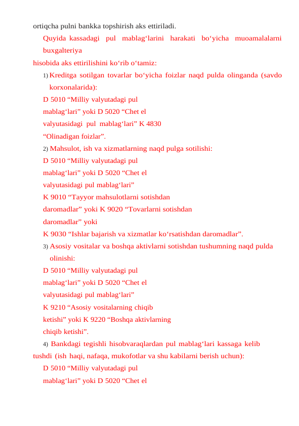 ortiqcha pulni bankka topshirish aks ettiriladi.
Quyida kassadagi  pul  mablag‘larini  harakati  bo‘yicha  muoamalalarni
buxgalteriya
hisobida aks ettirilishini ko‘rib o‘tamiz:
1) Kreditga sotilgan tovarlar bo‘yicha foizlar naqd pulda olinganda (savdo
korxonalarida):
D 5010 “Milliy valyutadagi pul 
mablag‘lari” yoki D 5020 “Chet el  
valyutasidagi  pul  mablag‘lari” K 4830 
“Olinadigan foizlar”.
2) Mahsulot, ish va xizmatlarning naqd pulga sotilishi:
D 5010 “Milliy valyutadagi pul 
mablag‘lari” yoki D 5020 “Chet el 
valyutasidagi pul mablag‘lari”
K 9010 “Tayyor mahsulotlarni sotishdan 
daromadlar” yoki K 9020 “Tovarlarni sotishdan 
daromadlar” yoki
K 9030 “Ishlar bajarish va xizmatlar ko‘rsatishdan daromadlar”.
3) Asosiy vositalar va boshqa aktivlarni sotishdan tushumning naqd pulda 
olinishi:
D 5010 “Milliy valyutadagi pul 
mablag‘lari” yoki D 5020 “Chet el 
valyutasidagi pul mablag‘lari”
K 9210 “Asosiy vositalarning chiqib 
ketishi” yoki K 9220 “Boshqa aktivlarning 
chiqib ketishi”.
4) Bankdagi tegishli hisobvaraqlardan pul mablag‘lari kassaga kelib 
tushdi (ish haqi, nafaqa, mukofotlar va shu kabilarni berish uchun):
D 5010 “Milliy valyutadagi pul 
mablag‘lari” yoki D 5020 “Chet el 
