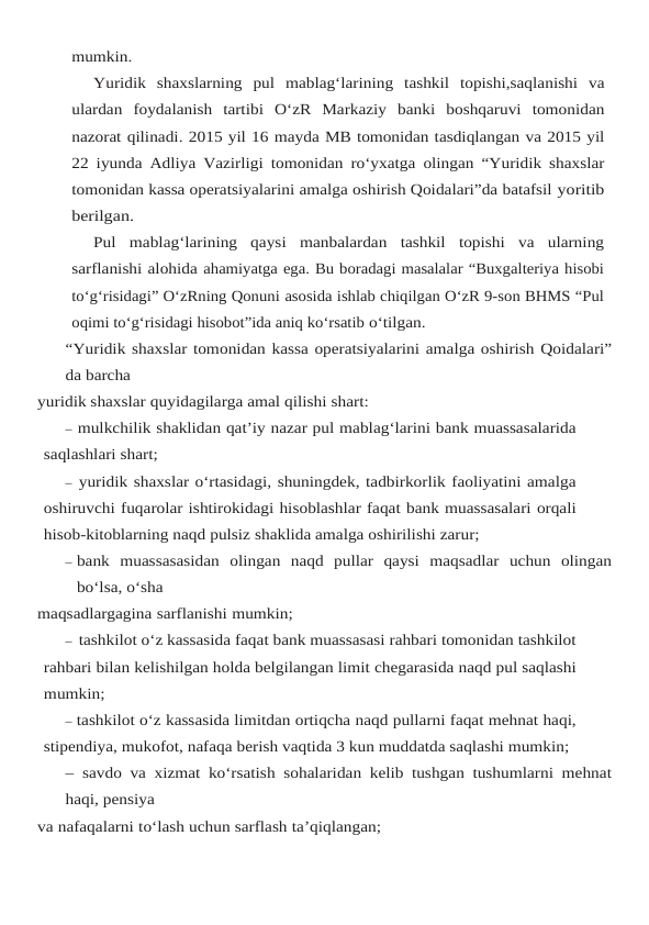 mumkin.
Yuridik shaxslarning pul mablag‘larining tashkil topishi,saqlanishi va
ulardan foydalanish tartibi O‘zR Markaziy banki boshqaruvi tomonidan
nazorat qilinadi. 2015 yil 16 mayda MB tomonidan tasdiqlangan va 2015 yil
22 iyunda Adliya Vazirligi tomonidan ro‘yxatga olingan “Yuridik shaxslar
tomonidan kassa operatsiyalarini amalga oshirish Qoidalari”da batafsil yoritib
berilgan.
Pul  mablag‘larining  qaysi  manbalardan  tashkil  topishi  va  ularning
sarflanishi alohida ahamiyatga ega. Bu boradagi masalalar “Buxgalteriya hisobi
to‘g‘risidagi” O‘zRning Qonuni asosida ishlab chiqilgan O‘zR 9-son BHMS “Pul
oqimi to‘g‘risidagi hisobot”ida aniq ko‘rsatib o‘tilgan.
“Yuridik shaxslar tomonidan kassa operatsiyalarini amalga oshirish Qoidalari”
da barcha
yuridik shaxslar quyidagilarga amal qilishi shart:
– mulkchilik shaklidan qat’iy nazar pul mablag‘larini bank muassasalarida
saqlashlari shart;
– yuridik shaxslar o‘rtasidagi, shuningdek, tadbirkorlik faoliyatini amalga
oshiruvchi fuqarolar ishtirokidagi hisoblashlar faqat bank muassasalari orqali
hisob-kitoblarning naqd pulsiz shaklida amalga oshirilishi zarur;
– bank muassasasidan olingan naqd pullar qaysi maqsadlar uchun olingan
bo‘lsa, o‘sha
maqsadlargagina sarflanishi mumkin;
– tashkilot o‘z kassasida faqat bank muassasasi rahbari tomonidan tashkilot
rahbari bilan kelishilgan holda belgilangan limit chegarasida naqd pul saqlashi
mumkin;
– tashkilot o‘z kassasida limitdan ortiqcha naqd pullarni faqat mehnat haqi,
stipendiya, mukofot, nafaqa berish vaqtida 3 kun muddatda saqlashi mumkin;
– savdo va xizmat ko‘rsatish sohalaridan kelib tushgan tushumlarni mehnat
haqi, pensiya
va nafaqalarni to‘lash uchun sarflash ta’qiqlangan;
