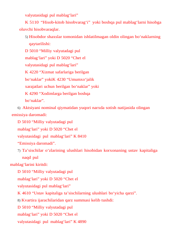 valyutasidagi pul mablag‘lari”
K 5110 “Hisob-kitob hisobvarag‘i” yoki boshqa pul mablag‘larni hisobga 
oluvchi hisobvaraqlar.
5) Hisobdor shaxslar tomonidan ishlatilmagan oldin olingan bo‘naklarning 
qaytarilishi:
D 5010 “Milliy valyutadagi pul 
mablag‘lari” yoki D 5020 “Chet el 
valyutasidagi pul mablag‘lari” 
K 4220 “Xizmat safarlariga berilgan 
bo‘naklar” yokiK 4230 “Umumxo‘jalik 
xarajatlari uchun berilgan bo‘naklar” yoki 
K 4290 “Xodimlarga berilgan boshqa 
bo‘naklar”.
6) Aktsiyani nominal qiymatidan yuqori narxda sotish natijasida olingan 
emissiya daromadi:
D 5010 “Milliy valyutadagi pul 
mablag‘lari” yoki D 5020 “Chet el  
valyutasidagi  pul  mablag‘lari” K 8410 
“Emissiya daromadi”.
7) Ta’sischilar o‘zlarining ulushlari hisobidan korxonaning ustav kapitaliga 
naqd pul
mablag‘larini kiritdi:
D 5010 “Milliy valyutadagi pul 
mablag‘lari” yoki D 5020 “Chet el 
valyutasidagi pul mablag‘lari”
K 4610 “Ustav kapitaliga ta’sischilarning ulushlari bo‘yicha qarzi”.
8) Kvartira ijarachilaridan qarz summasi kelib tushdi:
D 5010 “Milliy valyutadagi pul 
mablag‘lari” yoki D 5020 “Chet el  
valyutasidagi  pul  mablag‘lari” K 4890 
