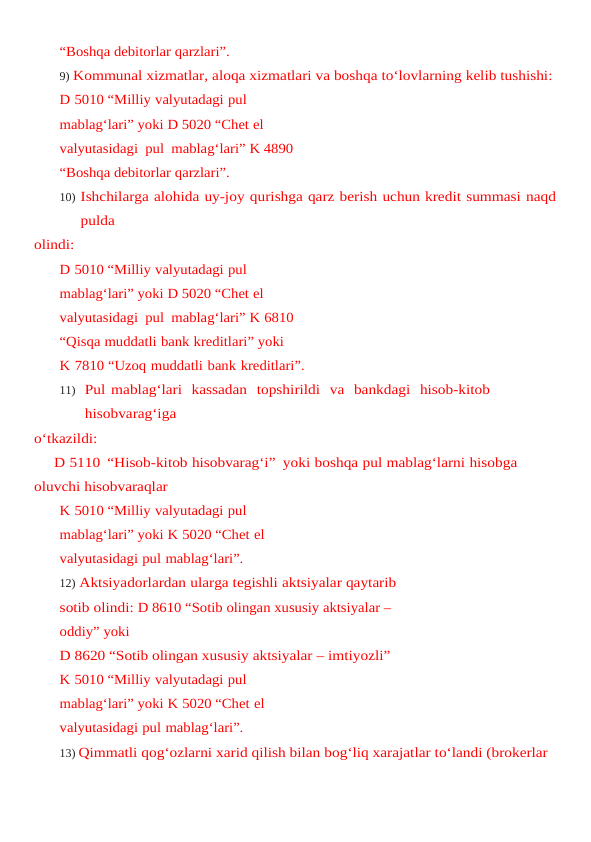 “Boshqa debitorlar qarzlari”.
9) Kommunal xizmatlar, aloqa xizmatlari va boshqa to‘lovlarning kelib tushishi:
D 5010 “Milliy valyutadagi pul 
mablag‘lari” yoki D 5020 “Chet el  
valyutasidagi  pul  mablag‘lari” K 4890 
“Boshqa debitorlar qarzlari”.
10) Ishchilarga alohida uy-joy qurishga qarz berish uchun kredit summasi naqd
pulda
olindi:
D 5010 “Milliy valyutadagi pul 
mablag‘lari” yoki D 5020 “Chet el  
valyutasidagi  pul  mablag‘lari” K 6810 
“Qisqa muddatli bank kreditlari” yoki
K 7810 “Uzoq muddatli bank kreditlari”.
11) Pul mablag‘lari  kassadan  topshirildi  va  bankdagi  hisob-kitob  
hisobvarag‘iga
o‘tkazildi:
D 5110 “Hisob-kitob hisobvarag‘i” yoki boshqa pul mablag‘larni hisobga 
oluvchi hisobvaraqlar
K 5010 “Milliy valyutadagi pul 
mablag‘lari” yoki K 5020 “Chet el 
valyutasidagi pul mablag‘lari”.
12) Aktsiyadorlardan ularga tegishli aktsiyalar qaytarib 
sotib olindi: D 8610 “Sotib olingan xususiy aktsiyalar – 
oddiy” yoki
D 8620 “Sotib olingan xususiy aktsiyalar – imtiyozli”
K 5010 “Milliy valyutadagi pul 
mablag‘lari” yoki K 5020 “Chet el 
valyutasidagi pul mablag‘lari”.
13) Qimmatli qog‘ozlarni xarid qilish bilan bog‘liq xarajatlar to‘landi (brokerlar 
