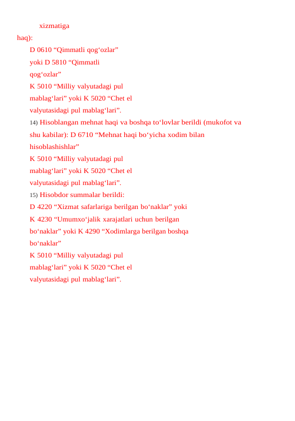 xizmatiga
haq):
D 0610 “Qimmatli qog‘ozlar” 
yoki D 5810 “Qimmatli 
qog‘ozlar”
K 5010 “Milliy valyutadagi pul 
mablag‘lari” yoki K 5020 “Chet el 
valyutasidagi pul mablag‘lari”.
14) Hisoblangan mehnat haqi va boshqa to‘lovlar berildi (mukofot va 
shu kabilar): D 6710 “Mehnat haqi bo‘yicha xodim bilan 
hisoblashishlar”
K 5010 “Milliy valyutadagi pul 
mablag‘lari” yoki K 5020 “Chet el 
valyutasidagi pul mablag‘lari”.
15) Hisobdor summalar berildi:
D 4220 “Xizmat safarlariga berilgan bo‘naklar” yoki
K 4230 “Umumxo‘jalik xarajatlari uchun berilgan 
bo‘naklar” yoki K 4290 “Xodimlarga berilgan boshqa 
bo‘naklar”
K 5010 “Milliy valyutadagi pul 
mablag‘lari” yoki K 5020 “Chet el 
valyutasidagi pul mablag‘lari”.
