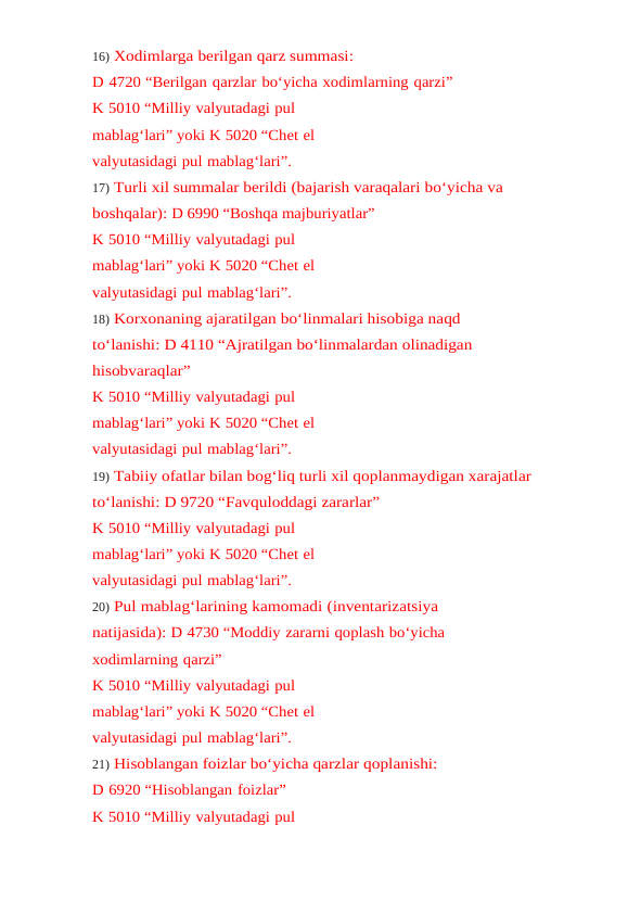 16) Xodimlarga berilgan qarz summasi:
D 4720 “Berilgan qarzlar bo‘yicha xodimlarning qarzi”
K 5010 “Milliy valyutadagi pul 
mablag‘lari” yoki K 5020 “Chet el 
valyutasidagi pul mablag‘lari”.
17) Turli xil summalar berildi (bajarish varaqalari bo‘yicha va 
boshqalar): D 6990 “Boshqa majburiyatlar”
K 5010 “Milliy valyutadagi pul 
mablag‘lari” yoki K 5020 “Chet el 
valyutasidagi pul mablag‘lari”.
18) Korxonaning ajaratilgan bo‘linmalari hisobiga naqd 
to‘lanishi: D 4110 “Ajratilgan bo‘linmalardan olinadigan
hisobvaraqlar”
K 5010 “Milliy valyutadagi pul 
mablag‘lari” yoki K 5020 “Chet el 
valyutasidagi pul mablag‘lari”.
19) Tabiiy ofatlar bilan bog‘liq turli xil qoplanmaydigan xarajatlar
to‘lanishi: D 9720 “Favquloddagi zararlar”
K 5010 “Milliy valyutadagi pul 
mablag‘lari” yoki K 5020 “Chet el 
valyutasidagi pul mablag‘lari”.
20) Pul mablag‘larining kamomadi (inventarizatsiya 
natijasida): D 4730 “Moddiy zararni qoplash bo‘yicha 
xodimlarning qarzi”
K 5010 “Milliy valyutadagi pul 
mablag‘lari” yoki K 5020 “Chet el 
valyutasidagi pul mablag‘lari”.
21) Hisoblangan foizlar bo‘yicha qarzlar qoplanishi:
D 6920 “Hisoblangan foizlar”
K 5010 “Milliy valyutadagi pul 
