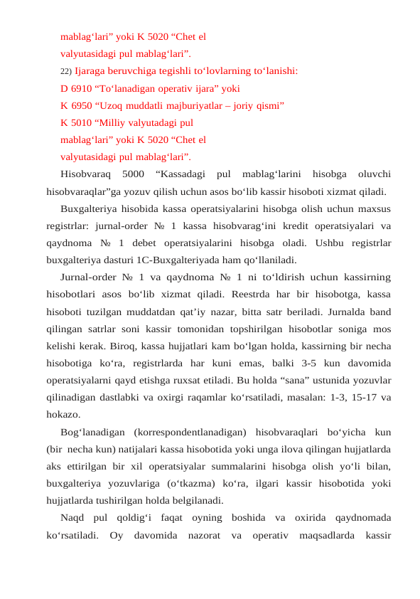 mablag‘lari” yoki K 5020 “Chet el 
valyutasidagi pul mablag‘lari”.
22) Ijaraga beruvchiga tegishli to‘lovlarning to‘lanishi:
D 6910 “To‘lanadigan operativ ijara” yoki
K 6950 “Uzoq muddatli majburiyatlar – joriy qismi”
K 5010 “Milliy valyutadagi pul 
mablag‘lari” yoki K 5020 “Chet el 
valyutasidagi pul mablag‘lari”.
Hisobvaraq  5000  “Kassadagi  pul  mablag‘larini  hisobga  oluvchi
hisobvaraqlar”ga yozuv qilish uchun asos bo‘lib kassir hisoboti xizmat qiladi.
Buxgalteriya hisobida kassa operatsiyalarini hisobga olish uchun maxsus
registrlar: jurnal-order № 1 kassa hisobvarag‘ini kredit operatsiyalari va
qaydnoma № 1 debet operatsiyalarini hisobga oladi. Ushbu registrlar
buxgalteriya dasturi 1C-Buxgalteriyada ham qo‘llaniladi.
Jurnal-order № 1 va qaydnoma № 1 ni to‘ldirish uchun kassirning
hisobotlari  asos bo‘lib  xizmat  qiladi.  Reestrda  har  bir  hisobotga,  kassa
hisoboti tuzilgan muddatdan qat’iy nazar, bitta satr beriladi. Jurnalda band
qilingan  satrlar  soni  kassir  tomonidan  topshirilgan hisobotlar soniga mos
kelishi kerak. Biroq, kassa hujjatlari kam bo‘lgan holda, kassirning bir necha
hisobotiga  ko‘ra,  registrlarda  har  kuni  emas,  balki  3-5  kun  davomida
operatsiyalarni qayd etishga ruxsat etiladi. Bu holda “sana” ustunida yozuvlar
qilinadigan dastlabki va oxirgi raqamlar ko‘rsatiladi, masalan: 1-3, 15-17 va
hokazo.
Bog‘lanadigan (korrespondentlanadigan) hisobvaraqlari bo‘yicha kun
(bir necha kun) natijalari kassa hisobotida yoki unga ilova qilingan hujjatlarda
aks  ettirilgan  bir  xil operatsiyalar  summalarini  hisobga  olish  yo‘li  bilan,
buxgalteriya  yozuvlariga  (o‘tkazma) ko‘ra, ilgari kassir hisobotida yoki
hujjatlarda tushirilgan holda belgilanadi.
Naqd pul qoldig‘i faqat oyning boshida va oxirida qaydnomada
ko‘rsatiladi. Oy davomida nazorat va operativ maqsadlarda kassir
