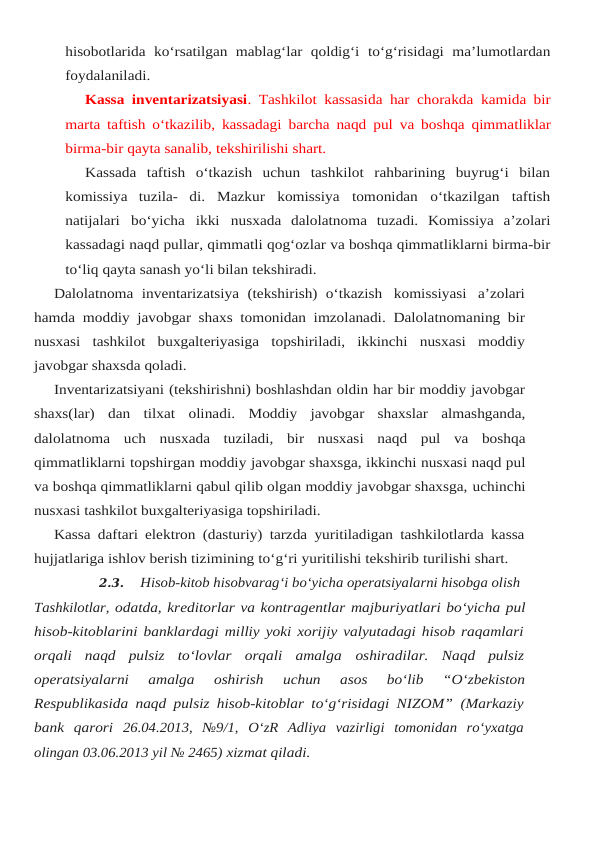 hisobotlarida ko‘rsatilgan mablag‘lar qoldig‘i to‘g‘risidagi ma’lumotlardan
foydalaniladi.
Kassa inventarizatsiyasi. Tashkilot kassasida har chorakda kamida bir
marta taftish o‘tkazilib, kassadagi barcha naqd pul va boshqa qimmatliklar
birma-bir qayta sanalib, tekshirilishi shart.
Kassada  taftish  o‘tkazish  uchun  tashkilot  rahbarining  buyrug‘i  bilan
komissiya  tuzila- di. Mazkur komissiya tomonidan o‘tkazilgan taftish
natijalari bo‘yicha ikki nusxada  dalolatnoma tuzadi. Komissiya a’zolari
kassadagi naqd pullar, qimmatli qog‘ozlar va boshqa qimmatliklarni birma-bir
to‘liq qayta sanash yo‘li bilan tekshiradi.
Dalolatnoma inventarizatsiya (tekshirish) o‘tkazish komissiyasi a’zolari
hamda moddiy javobgar shaxs tomonidan imzolanadi. Dalolatnomaning bir
nusxasi tashkilot buxgalteriyasiga topshiriladi, ikkinchi nusxasi moddiy
javobgar shaxsda qoladi.
Inventarizatsiyani (tekshirishni) boshlashdan oldin har bir moddiy javobgar
shaxs(lar) dan tilxat olinadi. Moddiy javobgar shaxslar almashganda,
dalolatnoma uch nusxada tuziladi, bir nusxasi naqd pul va boshqa
qimmatliklarni topshirgan moddiy javobgar shaxsga, ikkinchi nusxasi naqd pul
va boshqa qimmatliklarni qabul qilib olgan moddiy javobgar shaxsga, uchinchi
nusxasi tashkilot buxgalteriyasiga topshiriladi.
Kassa daftari elektron (dasturiy) tarzda yuritiladigan tashkilotlarda kassa
hujjatlariga ishlov berish tizimining to‘g‘ri yuritilishi tekshirib turilishi shart.
2.3.
Hisob-kitob hisobvarag‘i bo‘yicha operatsiyalarni hisobga olish 
Tashkilotlar, odatda, kreditorlar va kontragentlar majburiyatlari bo‘yicha pul
hisob-kitoblarini banklardagi milliy yoki xorijiy valyutadagi hisob raqamlari
orqali  naqd  pulsiz  to‘lovlar  orqali  amalga oshiradilar.  Naqd  pulsiz
operatsiyalarni  amalga  oshirish  uchun  asos  bo‘lib  “O‘zbekiston
Respublikasida naqd pulsiz hisob-kitoblar to‘g‘risidagi NIZOM” (Markaziy
bank  qarori 26.04.2013,  №9/1,  O‘zR  Adliya  vazirligi  tomonidan  ro‘yxatga
olingan 03.06.2013 yil № 2465) xizmat qiladi.
