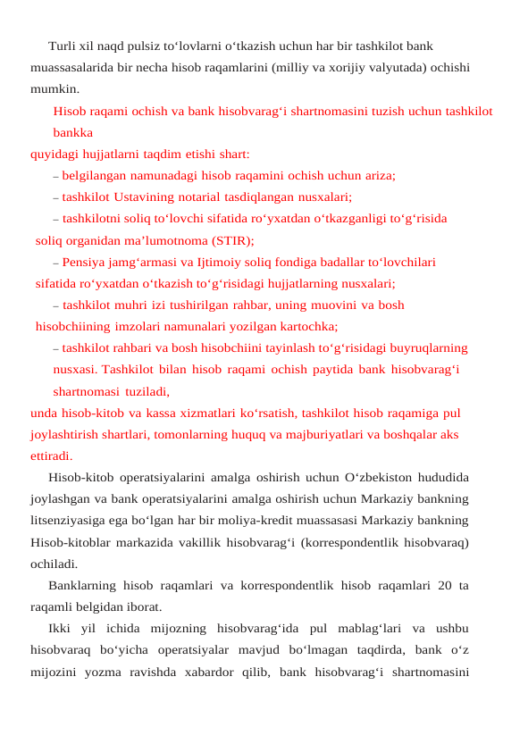 Turli xil naqd pulsiz to‘lovlarni o‘tkazish uchun har bir tashkilot bank 
muassasalarida bir necha hisob raqamlarini (milliy va xorijiy valyutada) ochishi 
mumkin.
Hisob raqami ochish va bank hisobvarag‘i shartnomasini tuzish uchun tashkilot 
bankka
quyidagi hujjatlarni taqdim etishi shart:
– belgilangan namunadagi hisob raqamini ochish uchun ariza;
– tashkilot Ustavining notarial tasdiqlangan nusxalari;
– tashkilotni soliq to‘lovchi sifatida ro‘yxatdan o‘tkazganligi to‘g‘risida 
soliq organidan ma’lumotnoma (STIR);
– Pensiya jamg‘armasi va Ijtimoiy soliq fondiga badallar to‘lovchilari 
sifatida ro‘yxatdan o‘tkazish to‘g‘risidagi hujjatlarning nusxalari;
– tashkilot muhri izi tushirilgan rahbar, uning muovini va bosh 
hisobchiining imzolari namunalari yozilgan kartochka;
– tashkilot rahbari va bosh hisobchiini tayinlash to‘g‘risidagi buyruqlarning
nusxasi. Tashkilot bilan hisob raqami ochish paytida bank hisobvarag‘i 
shartnomasi tuziladi,
unda hisob-kitob va kassa xizmatlari ko‘rsatish, tashkilot hisob raqamiga pul 
joylashtirish shartlari, tomonlarning huquq va majburiyatlari va boshqalar aks 
ettiradi.
Hisob-kitob operatsiyalarini amalga oshirish uchun O‘zbekiston hududida
joylashgan va bank operatsiyalarini amalga oshirish uchun Markaziy bankning
litsenziyasiga ega bo‘lgan har bir moliya-kredit muassasasi Markaziy bankning
Hisob-kitoblar markazida vakillik hisobvarag‘i (korrespondentlik hisobvaraq)
ochiladi.
Banklarning hisob raqamlari va korrespondentlik hisob raqamlari 20 ta
raqamli belgidan iborat.
Ikki  yil  ichida  mijozning  hisobvarag‘ida  pul  mablag‘lari  va  ushbu
hisobvaraq  bo‘yicha operatsiyalar  mavjud  bo‘lmagan  taqdirda,  bank  o‘z
mijozini  yozma  ravishda  xabardor  qilib, bank hisobvarag‘i shartnomasini
