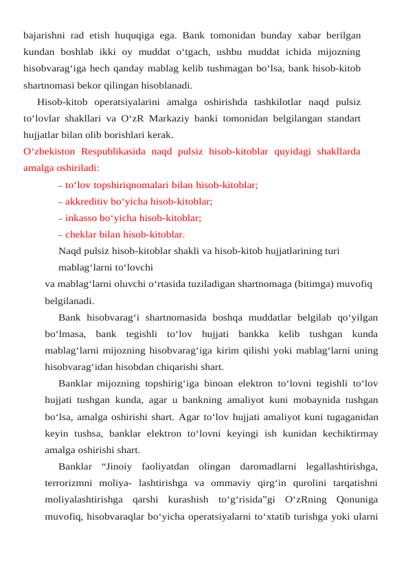 bajarishni rad etish huquqiga ega. Bank tomonidan bunday xabar berilgan
kundan  boshlab  ikki  oy  muddat  o‘tgach,  ushbu  muddat  ichida  mijozning
hisobvarag‘iga hech qanday mablag kelib tushmagan bo‘lsa, bank hisob-kitob
shartnomasi bekor qilingan hisoblanadi.
Hisob-kitob operatsiyalarini amalga oshirishda tashkilotlar naqd pulsiz
to‘lovlar shakllari va O‘zR Markaziy banki tomonidan belgilangan standart
hujjatlar bilan olib borishlari kerak.
O‘zbekiston  Respublikasida  naqd  pulsiz  hisob-kitoblar  quyidagi  shakllarda
amalga oshiriladi:
– to‘lov topshiriqnomalari bilan hisob-kitoblar;
– akkreditiv bo‘yicha hisob-kitoblar;
– inkasso bo‘yicha hisob-kitoblar;
– cheklar bilan hisob-kitoblar.
Naqd pulsiz hisob-kitoblar shakli va hisob-kitob hujjatlarining turi 
mablag‘larni to‘lovchi
va mablag‘larni oluvchi o‘rtasida tuziladigan shartnomaga (bitimga) muvofiq 
belgilanadi.
Bank  hisobvarag‘i  shartnomasida  boshqa  muddatlar  belgilab  qo‘yilgan
bo‘lmasa,  bank tegishli  to‘lov  hujjati  bankka  kelib  tushgan  kunda
mablag‘larni mijozning hisobvarag‘iga kirim qilishi yoki mablag‘larni uning
hisobvarag‘idan hisobdan chiqarishi shart.
Banklar mijozning topshirig‘iga binoan elektron to‘lovni tegishli to‘lov
hujjati tushgan kunda, agar u bankning amaliyot kuni mobaynida tushgan
bo‘lsa, amalga oshirishi shart. Agar to‘lov hujjati amaliyot kuni tugaganidan
keyin tushsa, banklar elektron to‘lovni keyingi ish kunidan kechiktirmay
amalga oshirishi shart.
Banklar  “Jinoiy  faoliyatdan  olingan  daromadlarni  legallashtirishga,
terrorizmni  moliya- lashtirishga  va  ommaviy  qirg‘in  qurolini  tarqatishni
moliyalashtirishga  qarshi  kurashish to‘g‘risida”gi O‘zRning Qonuniga
muvofiq, hisobvaraqlar bo‘yicha operatsiyalarni to‘xtatib turishga yoki ularni
