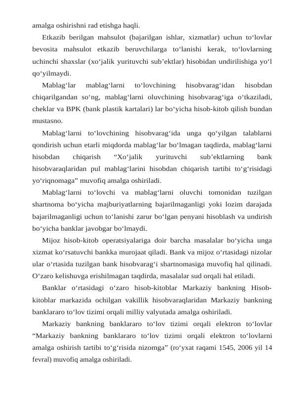 amalga oshirishni rad etishga haqli.
Etkazib berilgan mahsulot (bajarilgan ishlar, xizmatlar) uchun to‘lovlar
bevosita mahsulot  etkazib  beruvchilarga  to‘lanishi  kerak,  to‘lovlarning
uchinchi shaxslar (xo‘jalik yurituvchi sub’ektlar) hisobidan undirilishiga yo‘l
qo‘yilmaydi.
Mablag‘lar  mablag‘larni  to‘lovchining  hisobvarag‘idan  hisobdan
chiqarilgandan  so‘ng, mablag‘larni oluvchining hisobvarag‘iga o‘tkaziladi,
cheklar va BPK (bank plastik kartalari) lar bo‘yicha hisob-kitob qilish bundan
mustasno.
Mablag‘larni  to‘lovchining  hisobvarag‘ida  unga  qo‘yilgan  talablarni
qondirish uchun etarli miqdorda mablag‘lar bo‘lmagan taqdirda, mablag‘larni
hisobdan  chiqarish  “Xo‘jalik 
yurituvchi 
sub’ektlarning 
bank
hisobvaraqlaridan pul mablag‘larini hisobdan chiqarish tartibi to‘g‘risidagi
yo‘riqnomaga” muvofiq amalga oshiriladi.
Mablag‘larni  to‘lovchi  va  mablag‘larni  oluvchi  tomonidan  tuzilgan
shartnoma bo‘yicha majburiyatlarning bajarilmaganligi yoki lozim darajada
bajarilmaganligi uchun to‘lanishi zarur bo‘lgan penyani hisoblash va undirish
bo‘yicha banklar javobgar bo‘lmaydi.
Mijoz hisob-kitob operatsiyalariga doir barcha masalalar bo‘yicha unga
xizmat ko‘rsatuvchi bankka murojaat qiladi. Bank va mijoz o‘rtasidagi nizolar
ular o‘rtasida tuzilgan bank hisobvarag‘i shartnomasiga muvofiq hal qilinadi.
O‘zaro kelishuvga erishilmagan taqdirda, masalalar sud orqali hal etiladi.
Banklar  o‘rtasidagi  o‘zaro  hisob-kitoblar  Markaziy  bankning  Hisob-
kitoblar markazida ochilgan vakillik hisobvaraqlaridan Markaziy bankning
banklararo to‘lov tizimi orqali milliy valyutada amalga oshiriladi.
Markaziy bankning banklararo to‘lov tizimi orqali elektron to‘lovlar
“Markaziy bankning banklararo to‘lov tizimi orqali elektron to‘lovlarni
amalga oshirish tartibi to‘g‘risida nizomga” (ro‘yxat raqami 1545, 2006 yil 14
fevral) muvofiq amalga oshiriladi.
