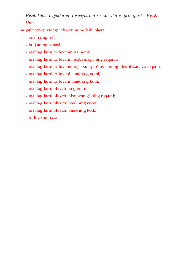 Hisob-kitob hujjatlarini rasmiylashtirish va ularni ijro qilish.  Hisob-
kitob
hujjatlarida quyidagi rekvizitlar bo‘lishi shart:
– tartib raqami;
– hujjatning sanasi;
– mablag‘larni to‘lovchining nomi;
– mablag‘larni to‘lovchi hisobvarag‘ining raqami;
– mablag‘larni to‘lovchining – soliq to‘lovchining identifikatsiya raqami;
– mablag‘larni to‘lovchi bankning nomi;
– mablag‘larni to‘lovchi bankning kodi;
– mablag‘larni oluvchining nomi;
– mablag‘larni oluvchi hisobvarag‘ining raqami;
– mablag‘larni oluvchi bankning nomi;
– mablag‘larni oluvchi bankning kodi;
– to‘lov summasi;
