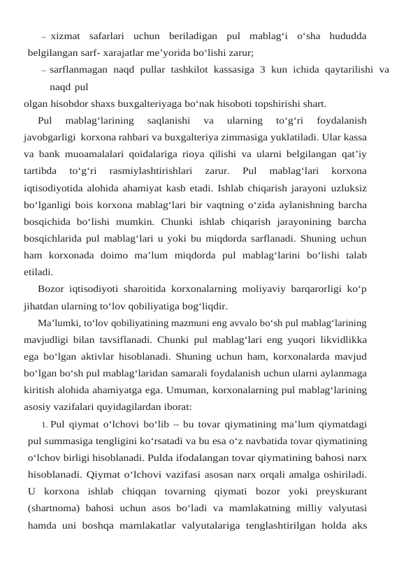 – xizmat  safarlari  uchun  beriladigan  pul  mablag‘i  o‘sha  hududda
belgilangan sarf- xarajatlar me’yorida bo‘lishi zarur;
– sarflanmagan naqd pullar tashkilot kassasiga 3 kun ichida qaytarilishi va
naqd pul
olgan hisobdor shaxs buxgalteriyaga bo‘nak hisoboti topshirishi shart.
Pul 
mablag‘larining 
saqlanishi 
va 
ularning 
to‘g‘ri 
foydalanish
javobgarligi korxona rahbari va buxgalteriya zimmasiga yuklatiladi. Ular kassa
va bank muoamalalari qoidalariga rioya qilishi va ularni belgilangan qat’iy
tartibda 
to‘g‘ri 
rasmiylashtirishlari 
zarur.  Pul 
mablag‘lari  korxona
iqtisodiyotida alohida ahamiyat kasb etadi. Ishlab chiqarish jarayoni uzluksiz
bo‘lganligi bois korxona mablag‘lari bir vaqtning o‘zida aylanishning barcha
bosqichida  bo‘lishi  mumkin.  Chunki  ishlab  chiqarish  jarayonining  barcha
bosqichlarida pul mablag‘lari u yoki bu miqdorda sarflanadi. Shuning uchun
ham  korxonada  doimo  ma’lum miqdorda pul mablag‘larini bo‘lishi talab
etiladi.
Bozor iqtisodiyoti sharoitida korxonalarning moliyaviy barqarorligi ko‘p
jihatdan ularning to‘lov qobiliyatiga bog‘liqdir.
Ma’lumki, to‘lov qobiliyatining mazmuni eng avvalo bo‘sh pul mablag‘larining
mavjudligi bilan tavsiflanadi. Chunki pul mablag‘lari eng yuqori likvidlikka
ega bo‘lgan aktivlar hisoblanadi. Shuning uchun ham, korxonalarda mavjud
bo‘lgan bo‘sh pul mablag‘laridan samarali foydalanish uchun ularni aylanmaga
kiritish alohida ahamiyatga ega. Umuman, korxonalarning pul mablag‘larining
asosiy vazifalari quyidagilardan iborat:
1. Pul qiymat o‘lchovi bo‘lib – bu tovar qiymatining ma’lum qiymatdagi
pul summasiga tengligini ko‘rsatadi va bu esa o‘z navbatida tovar qiymatining
o‘lchov birligi hisoblanadi. Pulda ifodalangan tovar qiymatining bahosi narx
hisoblanadi. Qiymat o‘lchovi vazifasi asosan narx orqali amalga oshiriladi.
U korxona ishlab chiqqan tovarning qiymati bozor yoki preyskurant
(shartnoma) bahosi uchun asos bo‘ladi va mamlakatning milliy valyutasi
hamda uni boshqa mamlakatlar valyutalariga tenglashtirilgan holda aks
