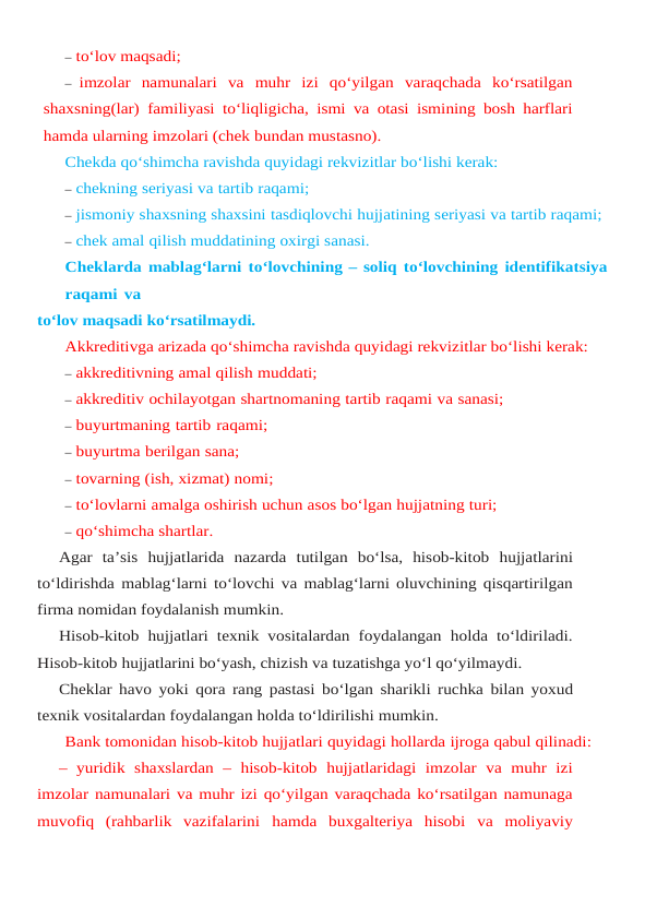 – to‘lov maqsadi;
– imzolar  namunalari  va  muhr  izi  qo‘yilgan  varaqchada  ko‘rsatilgan
shaxsning(lar) familiyasi to‘liqligicha, ismi va otasi ismining bosh harflari
hamda ularning imzolari (chek bundan mustasno).
Chekda qo‘shimcha ravishda quyidagi rekvizitlar bo‘lishi kerak:
– chekning seriyasi va tartib raqami;
– jismoniy shaxsning shaxsini tasdiqlovchi hujjatining seriyasi va tartib raqami;
– chek amal qilish muddatining oxirgi sanasi.
Cheklarda mablag‘larni to‘lovchining – soliq to‘lovchining identifikatsiya
raqami va
to‘lov maqsadi ko‘rsatilmaydi.
Akkreditivga arizada qo‘shimcha ravishda quyidagi rekvizitlar bo‘lishi kerak:
– akkreditivning amal qilish muddati;
– akkreditiv ochilayotgan shartnomaning tartib raqami va sanasi;
– buyurtmaning tartib raqami;
– buyurtma berilgan sana;
– tovarning (ish, xizmat) nomi;
– to‘lovlarni amalga oshirish uchun asos bo‘lgan hujjatning turi;
– qo‘shimcha shartlar.
Agar ta’sis hujjatlarida nazarda tutilgan bo‘lsa,  hisob-kitob hujjatlarini
to‘ldirishda mablag‘larni to‘lovchi va mablag‘larni oluvchining qisqartirilgan
firma nomidan foydalanish mumkin.
Hisob-kitob hujjatlari texnik vositalardan foydalangan holda to‘ldiriladi.
Hisob-kitob hujjatlarini bo‘yash, chizish va tuzatishga yo‘l qo‘yilmaydi.
Cheklar havo yoki qora rang pastasi bo‘lgan sharikli ruchka bilan yoxud
texnik vositalardan foydalangan holda to‘ldirilishi mumkin.
Bank tomonidan hisob-kitob hujjatlari quyidagi hollarda ijroga qabul qilinadi:
– yuridik shaxslardan – hisob-kitob hujjatlaridagi imzolar va muhr izi
imzolar namunalari va muhr izi qo‘yilgan varaqchada ko‘rsatilgan namunaga
muvofiq  (rahbarlik  vazifalarini hamda buxgalteriya hisobi va moliyaviy

