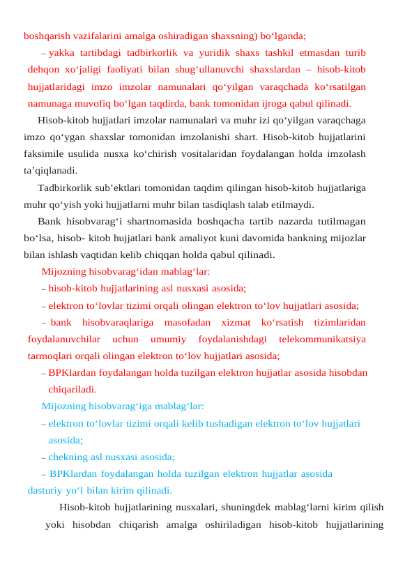 boshqarish vazifalarini amalga oshiradigan shaxsning) bo‘lganda;
– yakka tartibdagi tadbirkorlik va yuridik shaxs tashkil etmasdan turib
dehqon xo‘jaligi faoliyati bilan shug‘ullanuvchi shaxslardan – hisob-kitob
hujjatlaridagi imzo imzolar namunalari qo‘yilgan varaqchada ko‘rsatilgan
namunaga muvofiq bo‘lgan taqdirda, bank tomonidan ijroga qabul qilinadi.
Hisob-kitob hujjatlari imzolar namunalari va muhr izi qo‘yilgan varaqchaga
imzo qo‘ygan shaxslar tomonidan imzolanishi shart. Hisob-kitob hujjatlarini
faksimile usulida nusxa ko‘chirish vositalaridan foydalangan holda imzolash
ta’qiqlanadi.
Tadbirkorlik sub’ektlari tomonidan taqdim qilingan hisob-kitob hujjatlariga
muhr qo‘yish yoki hujjatlarni muhr bilan tasdiqlash talab etilmaydi.
Bank hisobvarag‘i shartnomasida boshqacha tartib nazarda tutilmagan
bo‘lsa, hisob- kitob hujjatlari bank amaliyot kuni davomida bankning mijozlar
bilan ishlash vaqtidan kelib chiqqan holda qabul qilinadi.
Mijozning hisobvarag‘idan mablag‘lar:
– hisob-kitob hujjatlarining asl nusxasi asosida;
– elektron to‘lovlar tizimi orqali olingan elektron to‘lov hujjatlari asosida;
– bank hisobvaraqlariga masofadan xizmat ko‘rsatish tizimlaridan
foydalanuvchilar 
uchun 
umumiy 
foydalanishdagi 
telekommunikatsiya
tarmoqlari orqali olingan elektron to‘lov hujjatlari asosida;
– BPKlardan foydalangan holda tuzilgan elektron hujjatlar asosida hisobdan 
chiqariladi.
Mijozning hisobvarag‘iga mablag‘lar:
– elektron to‘lovlar tizimi orqali kelib tushadigan elektron to‘lov hujjatlari 
asosida;
– chekning asl nusxasi asosida;
– BPKlardan foydalangan holda tuzilgan elektron hujjatlar asosida 
dasturiy yo‘l bilan kirim qilinadi.
Hisob-kitob hujjatlarining nusxalari, shuningdek mablag‘larni kirim qilish
yoki hisobdan chiqarish amalga oshiriladigan hisob-kitob hujjatlarining
