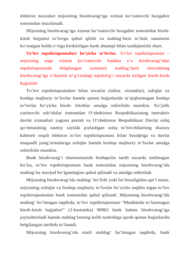 elektron nusxalari mijozning hisobvarag‘iga xizmat ko‘rsatuvchi buxgalter
tomonidan imzolanadi.
Mijozning hisobvarag‘iga xizmat ko‘rsatuvchi buxgalter tomonidan hisob-
kitob hujjatini to‘lovga  qabul  qilish  va  mablag‘larni  to‘lash  sanalarini
ko‘rsatgan holda o‘ziga biriktirilgan bank shtampi bilan tasdiqlanishi shart.
To‘lov  topshiriqnomalari  bo‘yicha  to‘lovlar.  To‘lov  topshiriqnomasi  –
mijozning  unga 
xizmat  ko‘rsatuvchi  bankka  o‘z  hisobvarag‘idan
topshiriqnomada  belgilangan  summani 
mablag‘larni  oluvchining
hisobvarag‘iga o‘tkazish to‘g‘risidagi topshirig‘i nazarda tutilgan hisob-kitob
hujjatidir.
To‘lov  topshiriqnomalari  bilan  tovarlar  (ishlar,  xizmatlar),  soliqlar  va
boshqa majburiy to‘lovlar hamda qonun hujjatlarida ta’qiqlanmagan boshqa
to‘lovlar bo‘yicha hisob- kitoblar  amalga  oshirilishi  mumkin.  Xo‘jalik
yurituvchi  sub’ektlar  tomonidan  O‘zbekiston Respublikasining  interaktiv
davlat xizmatlari yagona portali va O‘zbekiston Respublikasi Davlat soliq
qo‘mitasining rasmiy saytida joylashgan soliq to‘lovchilarning shaxsiy
kabineti orqali  elektron  to‘lov  topshiriqnomasi  bilan  byudjetga  va  davlat
maqsadli jamg‘armalariga soliqlar hamda boshqa majburiy to‘lovlar amalga
oshirilishi mumkin.
Bank  hisobvarag‘i  shartnomasida  boshqacha  tartib  nazarda  tutilmagan
bo‘lsa,  to‘lov topshiriqnomasi bank tomonidan mijozning hisobvarag‘ida
mablag‘lar mavjud bo‘lgandagina qabul qilinadi va amalga oshiriladi.
Mijozning hisobvarag‘ida mablag‘ bo‘lishi yoki bo‘lmasligidan qat’i nazar,
mijozning soliqlar va boshqa majburiy to‘lovlar bo‘yicha taqdim etgan to‘lov
topshiriqnomalari bank tomonidan qabul qilinadi. Mijozning hisobvarag‘ida
mablag‘ bo‘lmagan taqdirda, to‘lov topshiriqnomasi “Muddatida to‘lanmagan
hisob-kitob  hujjatlari”  (2-kartoteka)  90963  bank balans  hisobvarag‘iga
joylashtiriladi hamda mablag‘larning kelib tushishiga qarab qonun hujjatlarida
belgilangan tartibda to‘lanadi.
Mijozning hisobvarag‘ida etarli mablag‘ bo‘lmagan taqdirda, bank
