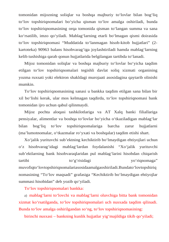 tomonidan mijozning soliqlar va boshqa majburiy to‘lovlar bilan bog‘liq
to‘lov topshiriqnomalari bo‘yicha qisman to‘lov amalga oshiriladi, bunda
to‘lov topshiriqnomasining orqa tomonida qisman to‘langan summa va sana
ko‘rsatilib, imzo qo‘yiladi. Mablag‘larning etarli bo‘lmagan qismi doirasida
to‘lov topshiriqnomasi “Muddatida to‘lanmagan hisob-kitob hujjatlari” (2-
kartoteka) 90963 balans hisobvarag‘iga joylashtiriladi hamda mablag‘larning
kelib tushishiga qarab qonun hujjatlarida belgilangan tartibda to‘lanadi.
Mijoz tomonidan soliqlar va boshqa majburiy to‘lovlar bo‘yicha taqdim
etilgan  to‘lov topshiriqnomalari tegishli davlat soliq xizmati organining
yozma ruxsati yoki elektron shakldagi murojaati asosidagina qaytarib olinishi
mumkin.
To‘lov topshiriqnomasining sanasi u bankka taqdim etilgan sana bilan bir
xil bo‘lishi kerak, ular mos kelmagan taqdirda, to‘lov topshiriqnomasi bank
tomonidan ijro uchun qabul qilinmaydi.
Mijoz pochta aloqasi tashkilotlariga va AT Xalq banki filiallariga
pensiyalar, alimentlar va boshqa to‘lovlar bo‘yicha o‘tkaziladigan mablag‘lar
bilan 
bog‘liq 
to‘lov 
topshiriqnomalariga 
barcha 
zarur 
hujjatlarni
(ma’lumotnomalar, o‘tkazmalar ro‘yxati va boshqalar) taqdim etishi shart.
Xo‘jalik yurituvchi sub’ektning kechiktirib bo‘lmaydigan ehtiyojlari uchun
o‘z hisobvarag‘idagi mablag‘lardan foydalanishi “Xo‘jalik yurituvchi
sub’ektlarning bank hisobvaraqlaridan pul mablag‘larini hisobdan chiqarish
tartibi
 
to‘g‘risidagi
 
yo‘riqnomaga”
muvofiqto‘lovtopshiriqnomalariasosidaamalgaoshiriladi.Bundato‘lovtopshiriq
nomasining “To‘lov maqsadi” grafasiga “Kechiktirib bo‘lmaydigan ehtiyojlar
summasi hisobidan” deb yozib qo‘yiladi.
To‘lov topshiriqnomalari bankka:
a) mablag‘larni to‘lovchi va mablag‘larni oluvchiga bitta bank tomonidan
xizmat ko‘rsatilganda, to‘lov topshiriqnomalari uch nusxada taqdim qilinadi.
Bunda to‘lov amalga oshirilgandan so‘ng, to‘lov topshiriqnomasining:
birinchi nusxasi – bankning kunlik hujjatlar yig‘majildiga tikib qo‘yiladi;
