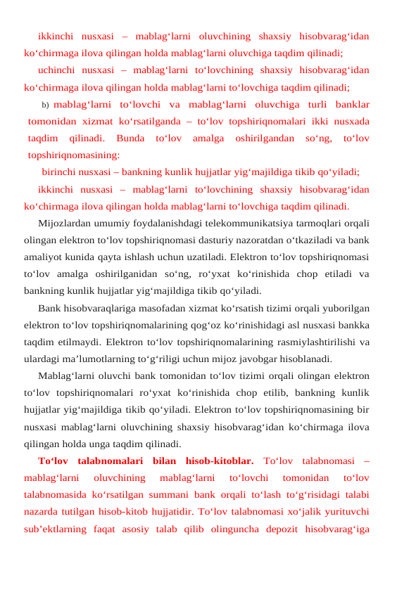 ikkinchi  nusxasi  –  mablag‘larni  oluvchining  shaxsiy  hisobvarag‘idan
ko‘chirmaga ilova qilingan holda mablag‘larni oluvchiga taqdim qilinadi;
uchinchi nusxasi – mablag‘larni to‘lovchining shaxsiy hisobvarag‘idan
ko‘chirmaga ilova qilingan holda mablag‘larni to‘lovchiga taqdim qilinadi;
b) mablag‘larni to‘lovchi va mablag‘larni oluvchiga turli banklar
tomonidan xizmat ko‘rsatilganda – to‘lov topshiriqnomalari ikki nusxada
taqdim 
qilinadi. 
Bunda 
to‘lov 
amalga 
oshirilgandan 
so‘ng, 
to‘lov
topshiriqnomasining:
birinchi nusxasi – bankning kunlik hujjatlar yig‘majildiga tikib qo‘yiladi;
ikkinchi nusxasi – mablag‘larni to‘lovchining shaxsiy hisobvarag‘idan
ko‘chirmaga ilova qilingan holda mablag‘larni to‘lovchiga taqdim qilinadi.
Mijozlardan umumiy foydalanishdagi telekommunikatsiya tarmoqlari orqali
olingan elektron to‘lov topshiriqnomasi dasturiy nazoratdan o‘tkaziladi va bank
amaliyot kunida qayta ishlash uchun uzatiladi. Elektron to‘lov topshiriqnomasi
to‘lov  amalga  oshirilganidan so‘ng,  ro‘yxat  ko‘rinishida  chop  etiladi  va
bankning kunlik hujjatlar yig‘majildiga tikib qo‘yiladi.
Bank hisobvaraqlariga masofadan xizmat ko‘rsatish tizimi orqali yuborilgan
elektron to‘lov topshiriqnomalarining qog‘oz ko‘rinishidagi asl nusxasi bankka
taqdim etilmaydi. Elektron to‘lov topshiriqnomalarining rasmiylashtirilishi va
ulardagi ma’lumotlarning to‘g‘riligi uchun mijoz javobgar hisoblanadi.
Mablag‘larni oluvchi bank tomonidan to‘lov tizimi orqali olingan elektron
to‘lov topshiriqnomalari  ro‘yxat  ko‘rinishida  chop  etilib,  bankning  kunlik
hujjatlar yig‘majildiga tikib qo‘yiladi. Elektron to‘lov topshiriqnomasining bir
nusxasi mablag‘larni oluvchining shaxsiy hisobvarag‘idan ko‘chirmaga ilova
qilingan holda unga taqdim qilinadi.
To‘lov talabnomalari bilan hisob-kitoblar. To‘lov talabnomasi  –
mablag‘larni 
oluvchining  mablag‘larni  to‘lovchi  tomonidan  to‘lov
talabnomasida ko‘rsatilgan summani bank orqali to‘lash to‘g‘risidagi talabi
nazarda tutilgan hisob-kitob hujjatidir. To‘lov talabnomasi xo‘jalik yurituvchi
sub’ektlarning  faqat  asosiy  talab  qilib  olinguncha  depozit hisobvarag‘iga
