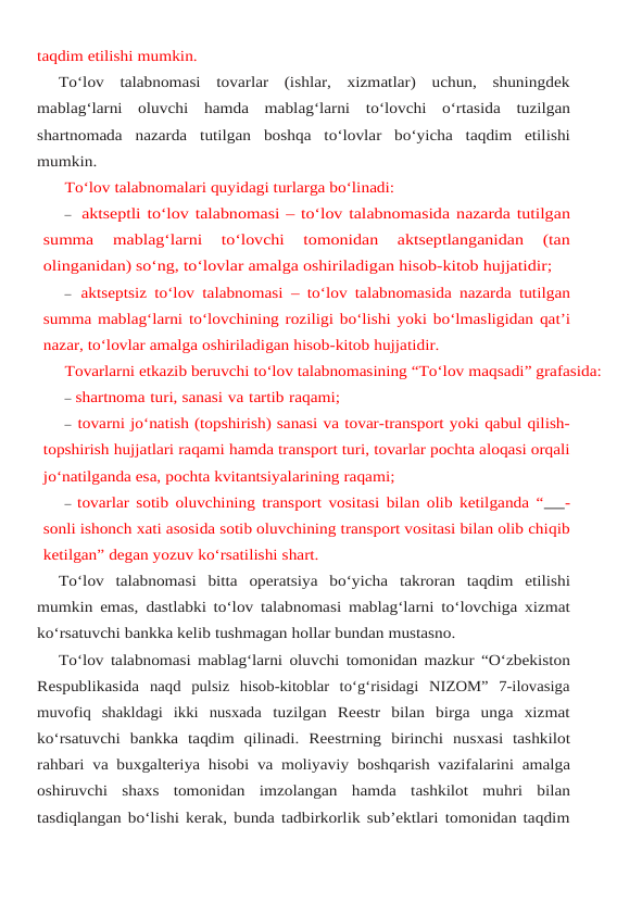 taqdim etilishi mumkin.
To‘lov  talabnomasi  tovarlar  (ishlar,  xizmatlar)  uchun,  shuningdek
mablag‘larni  oluvchi hamda mablag‘larni to‘lovchi o‘rtasida tuzilgan
shartnomada nazarda tutilgan boshqa to‘lovlar bo‘yicha taqdim etilishi
mumkin.
To‘lov talabnomalari quyidagi turlarga bo‘linadi:
– aktseptli to‘lov talabnomasi – to‘lov talabnomasida nazarda tutilgan
summa 
mablag‘larni  to‘lovchi  tomonidan  aktseptlanganidan  (tan
olinganidan) so‘ng, to‘lovlar amalga oshiriladigan hisob-kitob hujjatidir;
– aktseptsiz to‘lov talabnomasi – to‘lov talabnomasida nazarda tutilgan
summa mablag‘larni to‘lovchining roziligi bo‘lishi yoki bo‘lmasligidan qat’i
nazar, to‘lovlar amalga oshiriladigan hisob-kitob hujjatidir.
Tovarlarni etkazib beruvchi to‘lov talabnomasining “To‘lov maqsadi” grafasida:
– shartnoma turi, sanasi va tartib raqami;
– tovarni jo‘natish (topshirish) sanasi va tovar-transport yoki qabul qilish-
topshirish hujjatlari raqami hamda transport turi, tovarlar pochta aloqasi orqali
jo‘natilganda esa, pochta kvitantsiyalarining raqami;
– tovarlar sotib oluvchining transport vositasi bilan olib ketilganda “   -
sonli ishonch xati asosida sotib oluvchining transport vositasi bilan olib chiqib
ketilgan” degan yozuv ko‘rsatilishi shart.
To‘lov  talabnomasi  bitta  operatsiya  bo‘yicha  takroran  taqdim  etilishi
mumkin emas, dastlabki to‘lov talabnomasi mablag‘larni to‘lovchiga xizmat
ko‘rsatuvchi bankka kelib tushmagan hollar bundan mustasno.
To‘lov talabnomasi mablag‘larni oluvchi tomonidan mazkur “O‘zbekiston
Respublikasida naqd  pulsiz  hisob-kitoblar  to‘g‘risidagi  NIZOM”  7-ilovasiga
muvofiq  shakldagi  ikki  nusxada tuzilgan  Reestr  bilan  birga  unga  xizmat
ko‘rsatuvchi  bankka  taqdim  qilinadi.  Reestrning birinchi nusxasi tashkilot
rahbari va buxgalteriya hisobi va moliyaviy boshqarish vazifalarini amalga
oshiruvchi shaxs tomonidan imzolangan hamda tashkilot muhri bilan
tasdiqlangan bo‘lishi kerak, bunda tadbirkorlik sub’ektlari tomonidan taqdim
