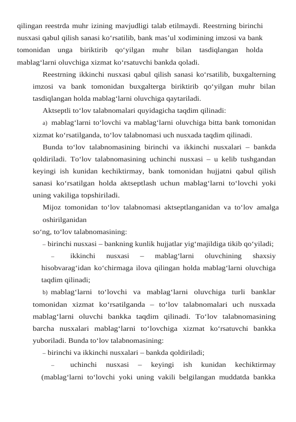 qilingan reestrda muhr izining mavjudligi talab etilmaydi. Reestrning birinchi
nusxasi qabul qilish sanasi ko‘rsatilib, bank mas’ul xodimining imzosi va bank
tomonidan  unga  biriktirib  qo‘yilgan  muhr  bilan tasdiqlangan holda
mablag‘larni oluvchiga xizmat ko‘rsatuvchi bankda qoladi.
Reestrning ikkinchi nusxasi qabul qilish sanasi ko‘rsatilib, buxgalterning
imzosi va bank tomonidan  buxgalterga  biriktirib  qo‘yilgan  muhr  bilan
tasdiqlangan holda mablag‘larni oluvchiga qaytariladi.
Aktseptli to‘lov talabnomalari quyidagicha taqdim qilinadi:
a) mablag‘larni to‘lovchi va mablag‘larni oluvchiga bitta bank tomonidan
xizmat ko‘rsatilganda, to‘lov talabnomasi uch nusxada taqdim qilinadi.
Bunda to‘lov talabnomasining birinchi va ikkinchi nusxalari – bankda
qoldiriladi. To‘lov talabnomasining uchinchi nusxasi – u kelib tushgandan
keyingi ish kunidan kechiktirmay, bank tomonidan hujjatni qabul qilish
sanasi ko‘rsatilgan holda aktseptlash uchun mablag‘larni to‘lovchi yoki
uning vakiliga topshiriladi.
Mijoz tomonidan to‘lov talabnomasi aktseptlanganidan va to‘lov amalga
oshirilganidan
so‘ng, to‘lov talabnomasining:
– birinchi nusxasi – bankning kunlik hujjatlar yig‘majildiga tikib qo‘yiladi;
–
ikkinchi 
nusxasi 
– 
mablag‘larni 
oluvchining 
shaxsiy
hisobvarag‘idan ko‘chirmaga ilova qilingan holda mablag‘larni oluvchiga
taqdim qilinadi;
b) mablag‘larni  to‘lovchi  va  mablag‘larni  oluvchiga  turli  banklar
tomonidan  xizmat ko‘rsatilganda  –  to‘lov  talabnomalari  uch  nusxada
mablag‘larni  oluvchi  bankka  taqdim qilinadi. To‘lov talabnomasining
barcha nusxalari mablag‘larni to‘lovchiga xizmat ko‘rsatuvchi bankka
yuboriladi. Bunda to‘lov talabnomasining:
– birinchi va ikkinchi nusxalari – bankda qoldiriladi;
–
uchinchi 
nusxasi 
– 
keyingi 
ish 
kunidan 
kechiktirmay
(mablag‘larni to‘lovchi yoki uning vakili belgilangan muddatda bankka
