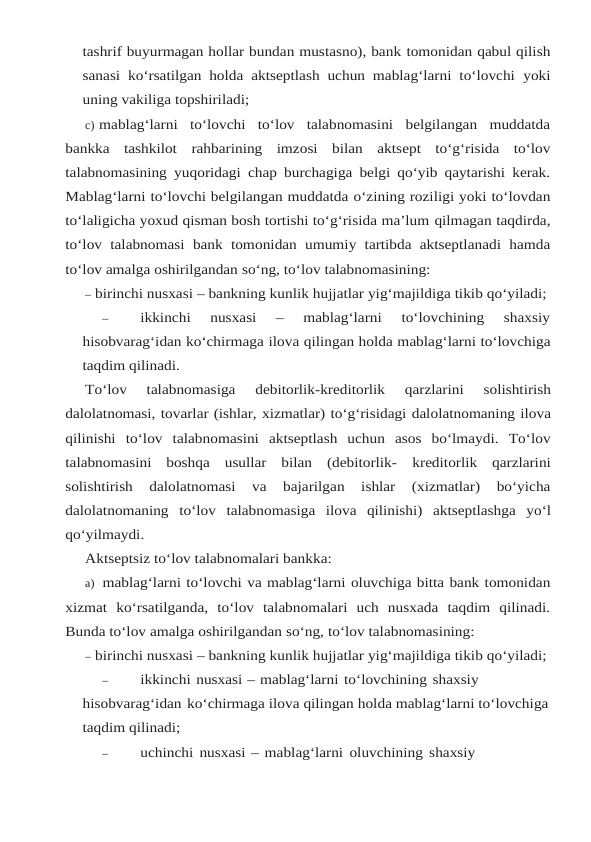 tashrif buyurmagan hollar bundan mustasno), bank tomonidan qabul qilish
sanasi ko‘rsatilgan holda aktseptlash uchun mablag‘larni to‘lovchi yoki
uning vakiliga topshiriladi;
c) mablag‘larni  to‘lovchi  to‘lov  talabnomasini  belgilangan  muddatda
bankka  tashkilot rahbarining imzosi bilan aktsept to‘g‘risida to‘lov
talabnomasining yuqoridagi chap burchagiga belgi qo‘yib qaytarishi kerak.
Mablag‘larni to‘lovchi belgilangan muddatda o‘zining roziligi yoki to‘lovdan
to‘laligicha yoxud qisman bosh tortishi to‘g‘risida ma’lum qilmagan taqdirda,
to‘lov talabnomasi bank tomonidan umumiy tartibda aktseptlanadi hamda
to‘lov amalga oshirilgandan so‘ng, to‘lov talabnomasining:
– birinchi nusxasi – bankning kunlik hujjatlar yig‘majildiga tikib qo‘yiladi;
–
ikkinchi  nusxasi  –  mablag‘larni  to‘lovchining  shaxsiy
hisobvarag‘idan ko‘chirmaga ilova qilingan holda mablag‘larni to‘lovchiga
taqdim qilinadi.
To‘lov 
talabnomasiga 
debitorlik-kreditorlik 
qarzlarini 
solishtirish
dalolatnomasi, tovarlar (ishlar, xizmatlar) to‘g‘risidagi dalolatnomaning ilova
qilinishi to‘lov talabnomasini aktseptlash  uchun  asos  bo‘lmaydi.  To‘lov
talabnomasini  boshqa  usullar  bilan  (debitorlik- kreditorlik  qarzlarini
solishtirish  dalolatnomasi  va  bajarilgan  ishlar  (xizmatlar)  bo‘yicha
dalolatnomaning to‘lov talabnomasiga ilova qilinishi) aktseptlashga yo‘l
qo‘yilmaydi.
Aktseptsiz to‘lov talabnomalari bankka:
a) mablag‘larni to‘lovchi va mablag‘larni oluvchiga bitta bank tomonidan
xizmat ko‘rsatilganda,  to‘lov  talabnomalari  uch  nusxada  taqdim  qilinadi.
Bunda to‘lov amalga oshirilgandan so‘ng, to‘lov talabnomasining:
– birinchi nusxasi – bankning kunlik hujjatlar yig‘majildiga tikib qo‘yiladi;
–
ikkinchi nusxasi – mablag‘larni to‘lovchining shaxsiy 
hisobvarag‘idan ko‘chirmaga ilova qilingan holda mablag‘larni to‘lovchiga
taqdim qilinadi;
–
uchinchi nusxasi – mablag‘larni oluvchining shaxsiy 
