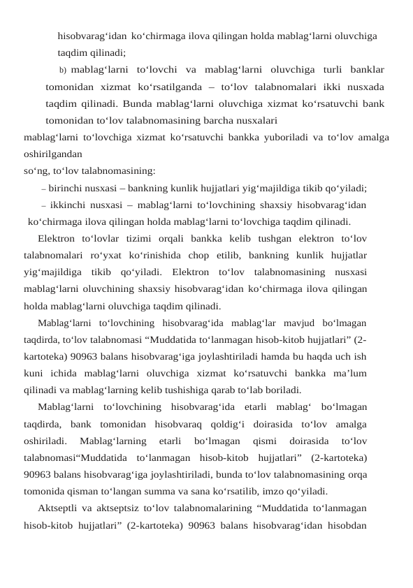 hisobvarag‘idan ko‘chirmaga ilova qilingan holda mablag‘larni oluvchiga 
taqdim qilinadi;
b) mablag‘larni  to‘lovchi  va  mablag‘larni  oluvchiga  turli  banklar
tomonidan  xizmat ko‘rsatilganda  –  to‘lov  talabnomalari  ikki  nusxada
taqdim qilinadi. Bunda mablag‘larni oluvchiga xizmat  ko‘rsatuvchi bank
tomonidan to‘lov talabnomasining barcha nusxalari
mablag‘larni to‘lovchiga xizmat ko‘rsatuvchi bankka yuboriladi va to‘lov amalga
oshirilgandan
so‘ng, to‘lov talabnomasining:
– birinchi nusxasi – bankning kunlik hujjatlari yig‘majildiga tikib qo‘yiladi;
– ikkinchi nusxasi – mablag‘larni to‘lovchining shaxsiy hisobvarag‘idan
ko‘chirmaga ilova qilingan holda mablag‘larni to‘lovchiga taqdim qilinadi.
Elektron to‘lovlar tizimi orqali bankka kelib tushgan elektron to‘lov
talabnomalari ro‘yxat  ko‘rinishida  chop  etilib,  bankning  kunlik  hujjatlar
yig‘majildiga  tikib  qo‘yiladi. Elektron  to‘lov  talabnomasining  nusxasi
mablag‘larni oluvchining shaxsiy hisobvarag‘idan ko‘chirmaga ilova qilingan
holda mablag‘larni oluvchiga taqdim qilinadi.
Mablag‘larni  to‘lovchining  hisobvarag‘ida  mablag‘lar  mavjud  bo‘lmagan
taqdirda, to‘lov talabnomasi “Muddatida to‘lanmagan hisob-kitob hujjatlari” (2-
kartoteka) 90963 balans hisobvarag‘iga joylashtiriladi hamda bu haqda uch ish
kuni  ichida  mablag‘larni  oluvchiga xizmat ko‘rsatuvchi bankka ma’lum
qilinadi va mablag‘larning kelib tushishiga qarab to‘lab boriladi.
Mablag‘larni to‘lovchining hisobvarag‘ida etarli mablag‘ bo‘lmagan
taqdirda, bank tomonidan  hisobvaraq  qoldig‘i  doirasida  to‘lov  amalga
oshiriladi.  Mablag‘larning  etarli 
bo‘lmagan 
qismi 
doirasida 
to‘lov
talabnomasi“Muddatida to‘lanmagan hisob-kitob hujjatlari” (2-kartoteka)
90963 balans hisobvarag‘iga joylashtiriladi, bunda to‘lov talabnomasining orqa
tomonida qisman to‘langan summa va sana ko‘rsatilib, imzo qo‘yiladi.
Aktseptli va aktseptsiz to‘lov talabnomalarining “Muddatida to‘lanmagan
hisob-kitob hujjatlari” (2-kartoteka) 90963 balans hisobvarag‘idan hisobdan
