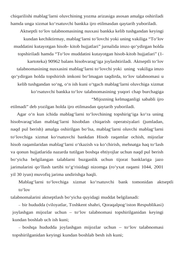 chiqarilishi mablag‘larni oluvchining yozma arizasiga asosan amalga oshiriladi
hamda unga xizmat ko‘rsatuvchi bankka ijro etilmasdan qaytarib yuboriladi.
Aktseptli to‘lov talabnomasining nusxasi bankka kelib tushgandan keyingi
kundan kechiktirmay, mablag‘larni to‘lovchi yoki uning vakiliga “To‘lov
muddatini kutayotgan hisob- kitob hujjatlari” jurnalida imzo qo‘ydirgan holda
topshiriladi hamda “To‘lov muddatini kutayotgan hisob-kitob hujjatlari” (1-
kartoteka) 90962 balans hisobvarag‘iga joylashtiriladi. Aktseptli to‘lov
talabnomasining nusxasini mablag‘larni to‘lovchi yoki  uning  vakiliga imzo
qo‘ydirgan holda topshirish imkoni bo‘lmagan taqdirda, to‘lov talabnomasi u
kelib tushgandan so‘ng, o‘n ish kuni o‘tgach mablag‘larni oluvchiga xizmat
ko‘rsatuvchi bankka to‘lov talabnomasining yuqori chap burchagiga
“Mijozning kelmaganligi sababli ijro
etilmadi” deb yozilgan holda ijro etilmasdan qaytarib yuboriladi.
Agar o‘n kun ichida mablag‘larni to‘lovchining topshirig‘iga ko‘ra uning
hisobvarag‘idan mablag‘larni hisobdan chiqarish operatsiyalari (jumladan,
naqd pul berish) amalga oshirilgan bo‘lsa, mablag‘larni oluvchi mablag‘larni
to‘lovchiga  xizmat  ko‘rsatuvchi  bankdan  Hisob raqamlar ochish, mijozlar
hisob raqamlaridan mablag‘larni o‘tkazish va ko‘chirish, mehnatga haq to‘lash
va qonun hujjatlarida nazarda tutilgan boshqa ehtiyojlar uchun naqd pul berish
bo‘yicha  belgilangan  talablarni  buzganlik  uchun  tijorat  banklariga  jazo
jarimalarini qo‘llash tartibi to‘g‘risidagi nizomga (ro‘yxat raqami 1044, 2001
yil 30 iyun) muvofiq jarima undirishga haqli.
Mablag‘larni  to‘lovchiga   xizmat   ko‘rsatuvchi   bank   tomonidan   aktseptli
to‘lov
talabnomalarini aktseptlash bo‘yicha quyidagi muddat belgilanadi:
– bir hududda (viloyatlar, Toshkent shahri, Qoraqalpog‘iston Respublikasi)
joylashgan mijozlar uchun – to‘lov talabnomasi topshirilganidan keyingi
kundan boshlab uch ish kuni;
– boshqa hududda joylashgan mijozlar uchun –  to‘lov talabnomasi
topshirilganidan keyingi kundan boshlab besh ish kuni;
