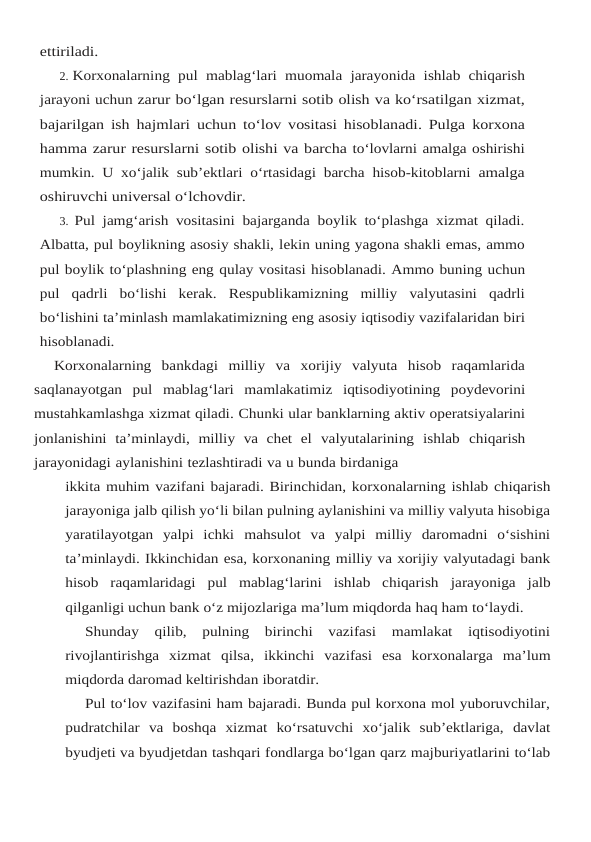 ettiriladi.
2. Korxonalarning pul mablag‘lari muomala jarayonida ishlab chiqarish
jarayoni uchun zarur bo‘lgan resurslarni sotib olish va ko‘rsatilgan xizmat,
bajarilgan ish hajmlari uchun to‘lov vositasi hisoblanadi. Pulga korxona
hamma zarur resurslarni sotib olishi va barcha to‘lovlarni amalga oshirishi
mumkin. U xo‘jalik sub’ektlari o‘rtasidagi barcha hisob-kitoblarni amalga
oshiruvchi universal o‘lchovdir.
3. Pul jamg‘arish vositasini bajarganda boylik to‘plashga xizmat qiladi.
Albatta, pul boylikning asosiy shakli, lekin uning yagona shakli emas, ammo
pul boylik to‘plashning eng qulay vositasi hisoblanadi. Ammo buning uchun
pul qadrli bo‘lishi kerak. Respublikamizning milliy valyutasini qadrli
bo‘lishini ta’minlash mamlakatimizning eng asosiy iqtisodiy vazifalaridan biri
hisoblanadi.
Korxonalarning  bankdagi  milliy  va  xorijiy  valyuta  hisob  raqamlarida
saqlanayotgan  pul mablag‘lari  mamlakatimiz  iqtisodiyotining  poydevorini
mustahkamlashga xizmat qiladi. Chunki ular banklarning aktiv operatsiyalarini
jonlanishini  ta’minlaydi,  milliy  va chet  el valyutalarining ishlab chiqarish
jarayonidagi aylanishini tezlashtiradi va u bunda birdaniga
ikkita muhim vazifani bajaradi. Birinchidan, korxonalarning ishlab chiqarish
jarayoniga jalb qilish yo‘li bilan pulning aylanishini va milliy valyuta hisobiga
yaratilayotgan  yalpi  ichki mahsulot  va  yalpi  milliy  daromadni  o‘sishini
ta’minlaydi. Ikkinchidan esa, korxonaning milliy va xorijiy valyutadagi bank
hisob  raqamlaridagi  pul  mablag‘larini  ishlab  chiqarish jarayoniga jalb
qilganligi uchun bank o‘z mijozlariga ma’lum miqdorda haq ham to‘laydi.
Shunday  qilib,  pulning  birinchi  vazifasi  mamlakat  iqtisodiyotini
rivojlantirishga  xizmat qilsa, ikkinchi vazifasi esa korxonalarga ma’lum
miqdorda daromad keltirishdan iboratdir.
Pul to‘lov vazifasini ham bajaradi. Bunda pul korxona mol yuboruvchilar,
pudratchilar va boshqa xizmat ko‘rsatuvchi xo‘jalik sub’ektlariga, davlat
byudjeti va byudjetdan tashqari fondlarga bo‘lgan qarz majburiyatlarini to‘lab
