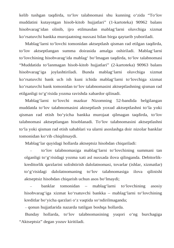 kelib tushgan taqdirda, to‘lov talabnomasi shu kunning o‘zida “To‘lov
muddatini kutayotgan hisob-kitob  hujjatlari”  (1-kartoteka)  90962  balans
hisobvarag‘idan  olinib,  ijro  etilmasdan mablag‘larni oluvchiga xizmat
ko‘rsatuvchi bankka murojaatning nusxasi bilan birga qaytarib yuboriladi.
Mablag‘larni to‘lovchi tomonidan aktseptlash qisman rad etilgan taqdirda,
to‘lov aktseptlangan summa doirasida amalga oshiriladi. Mablag‘larni
to‘lovchining hisobvarag‘ida mablag‘ bo‘lmagan taqdirda, to‘lov talabnomasi
“Muddatida to‘lanmagan hisob-kitob hujjatlari” (2-kartoteka) 90963 balans
hisobvarag‘iga  joylashtiriladi.  Bunda  mablag‘larni 
oluvchiga  xizmat
ko‘rsatuvchi  bank  uch  ish  kuni  ichida  mablag‘larni  to‘lovchiga  xizmat
ko‘rsatuvchi bank tomonidan to‘lov talabnomasini aktseptlashning qisman rad
etilganligi to‘g‘risida yozma ravishda xabardor qilinadi.
Mablag‘larni  to‘lovchi  mazkur  Nizomning  52-bandida  belgilangan
muddatda to‘lov talabnomasini aktseptlash yoxud aktseptlashni to‘la yoki
qisman  rad  etish  bo‘yicha bankka  murojaat  qilmagan  taqdirda,  to‘lov
talabnomasi  aktseptlangan  hisoblanadi.  To‘lov talabnomasini  aktseptlashni
to‘la yoki qisman rad etish sabablari va ularni asoslashga doir nizolar banklar
tomonidan ko‘rib chiqilmaydi.
Mablag‘lar quyidagi hollarda aktseptsiz hisobdan chiqariladi:
–
to‘lov  talabnomasiga  mablag‘larni  to‘lovchining  summani  tan
olganligi to‘g‘risidagi yozma xati asl nusxada ilova qilinganda. Debitorlik-
kreditorlik qarzlarini solishtirish dalolatnomasi, tovarlar (ishlar, xizmatlar)
to‘g‘risidagi 
dalolatnomaning 
to‘lov 
talabnomasiga 
ilova 
qilinishi
aktseptsiz hisobdan chiqarish uchun asos bo‘lmaydi;
–
banklar 
tomonidan 
– 
mablag‘larni 
to‘lovchining 
asosiy
hisobvarag‘iga xizmat ko‘rsatuvchi bankka – mablag‘larni to‘lovchining
kreditlar bo‘yicha qarzlari o‘z vaqtida so‘ndirilmaganda;
– qonun hujjatlarida nazarda tutilgan boshqa hollarda.
Bunday  hollarda,  to‘lov  talabnomasining  yuqori  o‘ng  burchagiga
“Aktseptsiz” degan yozuv kiritiladi.
