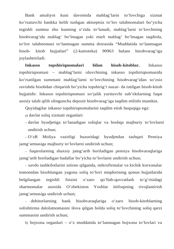 Bank 
amaliyot 
kuni 
davomida 
mablag‘larni 
to‘lovchiga 
xizmat
ko‘rsatuvchi bankka kelib tushgan aktseptsiz to‘lov talabnomalari bo‘yicha
tegishli summa shu kunning o‘zida to‘lanadi, mablag‘larni  to‘lovchining
hisobvarag‘ida  mablag‘  bo‘lmagan  yoki  etarli  mablag‘  bo‘lmagan taqdirda,
to‘lov talabnomasi to‘lanmagan summa doirasida “Muddatida to‘lanmagan
hisob- 
kitob 
hujjatlari” 
(2-kartoteka) 
90963 
balans 
hisobvarag‘iga
joylashtiriladi.
Inkasso 
topshiriqnomalari 
bilan 
hisob-kitoblar. 
Inkasso
topshiriqnomasi – mablag‘larni  oluvchining  inkasso  topshiriqnomasida
ko‘rsatilgan  summani  mablag‘larni to‘lovchining hisobvarag‘idan so‘zsiz
ravishda hisobdan chiqarish bo‘yicha topshirig‘i nazar- da tutilgan hisob-kitob
hujjatidir. Inkasso topshiriqnomasi xo‘jalik yurituvchi sub’ektlarning faqat
asosiy talab qilib olinguncha depozit hisobvarag‘iga taqdim etilishi mumkin.
Quyidagilar inkasso topshiriqnomalarini taqdim etish huquqiga ega:
a) davlat soliq xizmati organlari:
– davlat byudjetiga to‘lanadigan soliqlar va boshqa majburiy to‘lovlarni
undirish uchun;
– O‘zR 
Moliya 
vazirligi 
huzuridagi 
byudjetdan 
tashqari 
Pensiya
jamg‘armasiga majburiy to‘lovlarni undirish uchun;
– fuqarolarning shaxsiy jamg‘arib boriladigan pensiya hisobvaraqlariga
jamg‘arib boriladigan badallar bo‘yicha to‘lovlarni undirish uchun;
– savdo tashkilotlarini istisno qilganda, mikrofirmalar va kichik korxonalar
tomonidan hisoblangan yagona soliq to‘lovi miqdorining qonun hujjatlarida
belgilangan 
tegishli 
foizini 
o‘zaro 
qo‘llab-quvvatlash 
to‘g‘risidagi
shartnomalar 
asosida 
O‘zbekiston 
Yoshlar 
ittifoqining 
rivojlantirish
jamg‘armasiga undirish uchun;
–
debitorlarning 
bank 
hisobvaraqlariga 
o‘zaro 
hisob-kitoblarning
solishtirma dalolatnomasini ilova qilgan holda soliq to‘lovchining soliq qarzi
summasini undirish uchun;
b) bojxona organlari – o‘z muddatida to‘lanmagan bojxona to‘lovlari va
