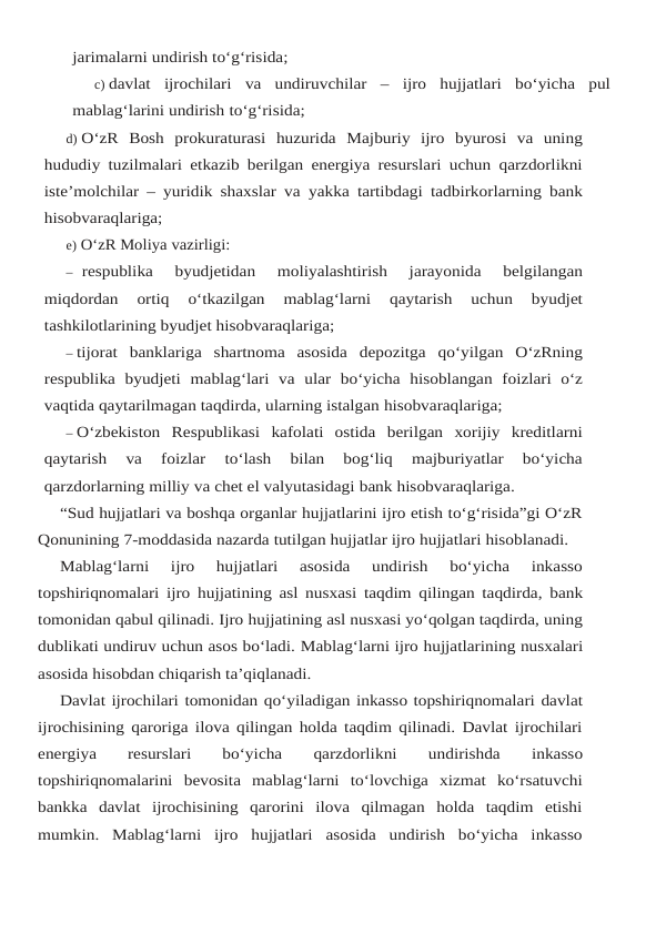 jarimalarni undirish to‘g‘risida;
c) davlat  ijrochilari  va  undiruvchilar  –  ijro  hujjatlari  bo‘yicha  pul
mablag‘larini undirish to‘g‘risida;
d) O‘zR Bosh prokuraturasi huzurida Majburiy ijro byurosi va uning
hududiy tuzilmalari etkazib berilgan energiya resurslari uchun qarzdorlikni
iste’molchilar – yuridik shaxslar va yakka tartibdagi tadbirkorlarning bank
hisobvaraqlariga;
e) O‘zR Moliya vazirligi:
– respublika 
byudjetidan 
moliyalashtirish 
jarayonida 
belgilangan
miqdordan 
ortiq 
o‘tkazilgan 
mablag‘larni 
qaytarish 
uchun 
byudjet
tashkilotlarining byudjet hisobvaraqlariga;
– tijorat banklariga shartnoma asosida depozitga qo‘yilgan O‘zRning
respublika byudjeti mablag‘lari va ular bo‘yicha hisoblangan foizlari o‘z
vaqtida qaytarilmagan taqdirda, ularning istalgan hisobvaraqlariga;
– O‘zbekiston Respublikasi kafolati ostida berilgan xorijiy kreditlarni
qaytarish 
va 
foizlar 
to‘lash  bilan  bog‘liq  majburiyatlar  bo‘yicha
qarzdorlarning milliy va chet el valyutasidagi bank hisobvaraqlariga.
“Sud hujjatlari va boshqa organlar hujjatlarini ijro etish to‘g‘risida”gi O‘zR
Qonunining 7-moddasida nazarda tutilgan hujjatlar ijro hujjatlari hisoblanadi.
Mablag‘larni  ijro  hujjatlari  asosida  undirish  bo‘yicha  inkasso
topshiriqnomalari ijro hujjatining asl nusxasi taqdim qilingan taqdirda, bank
tomonidan qabul qilinadi. Ijro hujjatining asl nusxasi yo‘qolgan taqdirda, uning
dublikati undiruv uchun asos bo‘ladi. Mablag‘larni ijro hujjatlarining nusxalari
asosida hisobdan chiqarish ta’qiqlanadi.
Davlat ijrochilari tomonidan qo‘yiladigan inkasso topshiriqnomalari davlat
ijrochisining qaroriga ilova qilingan holda taqdim qilinadi. Davlat ijrochilari
energiya
 
resurslari
 
bo‘yicha 
qarzdorlikni 
undirishda 
inkasso
topshiriqnomalarini bevosita mablag‘larni to‘lovchiga xizmat  ko‘rsatuvchi
bankka  davlat  ijrochisining  qarorini  ilova  qilmagan  holda  taqdim  etishi
mumkin.  Mablag‘larni  ijro  hujjatlari  asosida  undirish  bo‘yicha  inkasso
