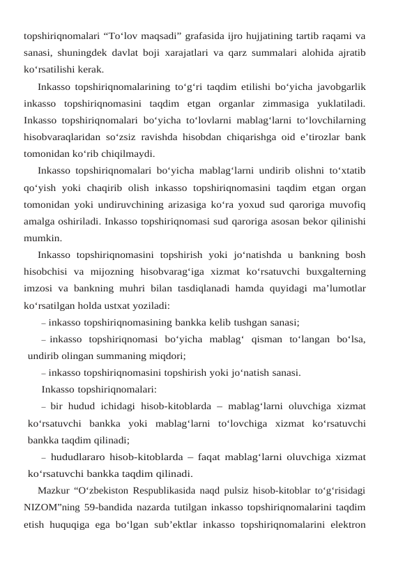 topshiriqnomalari “To‘lov maqsadi” grafasida ijro hujjatining tartib raqami va
sanasi, shuningdek davlat boji xarajatlari va qarz summalari alohida ajratib
ko‘rsatilishi kerak.
Inkasso topshiriqnomalarining to‘g‘ri taqdim etilishi bo‘yicha javobgarlik
inkasso topshiriqnomasini  taqdim  etgan  organlar  zimmasiga  yuklatiladi.
Inkasso topshiriqnomalari bo‘yicha to‘lovlarni mablag‘larni to‘lovchilarning
hisobvaraqlaridan so‘zsiz ravishda hisobdan chiqarishga oid e’tirozlar bank
tomonidan ko‘rib chiqilmaydi.
Inkasso topshiriqnomalari bo‘yicha mablag‘larni undirib olishni to‘xtatib
qo‘yish  yoki chaqirib olish inkasso topshiriqnomasini taqdim etgan organ
tomonidan yoki undiruvchining arizasiga ko‘ra yoxud sud qaroriga muvofiq
amalga oshiriladi. Inkasso topshiriqnomasi sud qaroriga asosan bekor qilinishi
mumkin.
Inkasso  topshiriqnomasini  topshirish  yoki  jo‘natishda  u  bankning  bosh
hisobchisi  va mijozning hisobvarag‘iga xizmat ko‘rsatuvchi buxgalterning
imzosi va bankning muhri bilan tasdiqlanadi hamda quyidagi ma’lumotlar
ko‘rsatilgan holda ustxat yoziladi:
– inkasso topshiriqnomasining bankka kelib tushgan sanasi;
– inkasso  topshiriqnomasi  bo‘yicha  mablag‘  qisman  to‘langan  bo‘lsa,
undirib olingan summaning miqdori;
– inkasso topshiriqnomasini topshirish yoki jo‘natish sanasi.
Inkasso topshiriqnomalari:
– bir hudud ichidagi hisob-kitoblarda –  mablag‘larni oluvchiga xizmat
ko‘rsatuvchi bankka yoki mablag‘larni to‘lovchiga xizmat ko‘rsatuvchi
bankka taqdim qilinadi;
– hududlararo hisob-kitoblarda –  faqat mablag‘larni oluvchiga xizmat
ko‘rsatuvchi bankka taqdim qilinadi.
Mazkur “O‘zbekiston Respublikasida naqd pulsiz hisob-kitoblar to‘g‘risidagi
NIZOM”ning 59-bandida nazarda tutilgan inkasso topshiriqnomalarini taqdim
etish huquqiga ega bo‘lgan sub’ektlar inkasso topshiriqnomalarini elektron
