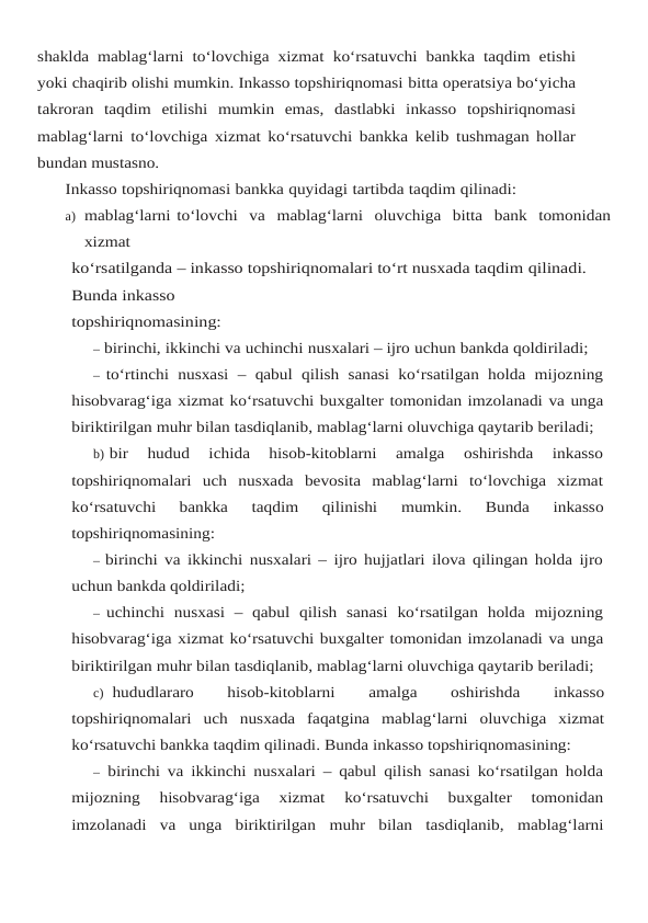 shaklda mablag‘larni to‘lovchiga xizmat ko‘rsatuvchi bankka taqdim etishi
yoki chaqirib olishi mumkin. Inkasso topshiriqnomasi bitta operatsiya bo‘yicha
takroran taqdim etilishi mumkin emas, dastlabki inkasso topshiriqnomasi
mablag‘larni to‘lovchiga xizmat ko‘rsatuvchi bankka kelib tushmagan hollar
bundan mustasno.
Inkasso topshiriqnomasi bankka quyidagi tartibda taqdim qilinadi:
a) mablag‘larni to‘lovchi  va  mablag‘larni  oluvchiga  bitta  bank  tomonidan
xizmat
ko‘rsatilganda – inkasso topshiriqnomalari to‘rt nusxada taqdim qilinadi. 
Bunda inkasso
topshiriqnomasining:
– birinchi, ikkinchi va uchinchi nusxalari – ijro uchun bankda qoldiriladi;
– to‘rtinchi nusxasi  – qabul qilish sanasi ko‘rsatilgan holda mijozning
hisobvarag‘iga xizmat ko‘rsatuvchi buxgalter tomonidan imzolanadi va unga
biriktirilgan muhr bilan tasdiqlanib, mablag‘larni oluvchiga qaytarib beriladi;
b) bir  hudud  ichida  hisob-kitoblarni  amalga  oshirishda  inkasso
topshiriqnomalari  uch nusxada  bevosita  mablag‘larni  to‘lovchiga  xizmat
ko‘rsatuvchi  bankka  taqdim  qilinishi 
mumkin. 
Bunda 
inkasso
topshiriqnomasining:
– birinchi va ikkinchi nusxalari – ijro hujjatlari ilova qilingan holda ijro
uchun bankda qoldiriladi;
– uchinchi  nusxasi  –  qabul  qilish  sanasi  ko‘rsatilgan  holda  mijozning
hisobvarag‘iga xizmat ko‘rsatuvchi buxgalter tomonidan imzolanadi va unga
biriktirilgan muhr bilan tasdiqlanib, mablag‘larni oluvchiga qaytarib beriladi;
c) hududlararo 
hisob-kitoblarni 
amalga 
oshirishda 
inkasso
topshiriqnomalari uch nusxada faqatgina mablag‘larni oluvchiga xizmat
ko‘rsatuvchi bankka taqdim qilinadi. Bunda inkasso topshiriqnomasining:
– birinchi va ikkinchi nusxalari – qabul qilish sanasi ko‘rsatilgan holda
mijozning 
hisobvarag‘iga  xizmat  ko‘rsatuvchi  buxgalter  tomonidan
imzolanadi  va  unga  biriktirilgan muhr bilan tasdiqlanib, mablag‘larni
