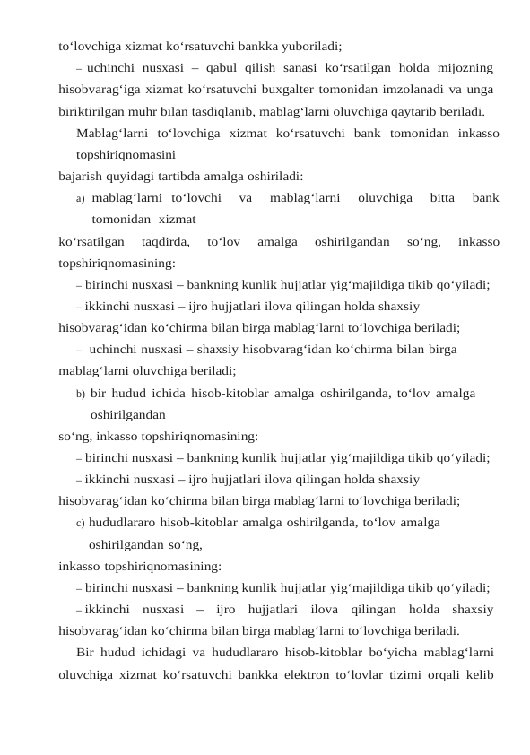 to‘lovchiga xizmat ko‘rsatuvchi bankka yuboriladi;
– uchinchi  nusxasi  –  qabul  qilish  sanasi  ko‘rsatilgan  holda  mijozning
hisobvarag‘iga xizmat ko‘rsatuvchi buxgalter tomonidan imzolanadi va unga
biriktirilgan muhr bilan tasdiqlanib, mablag‘larni oluvchiga qaytarib beriladi.
Mablag‘larni to‘lovchiga xizmat ko‘rsatuvchi bank tomonidan inkasso
topshiriqnomasini
bajarish quyidagi tartibda amalga oshiriladi:
a) mablag‘larni to‘lovchi   va   mablag‘larni   oluvchiga   bitta   bank
tomonidan  xizmat
ko‘rsatilgan 
taqdirda, 
to‘lov 
amalga 
oshirilgandan 
so‘ng, 
inkasso
topshiriqnomasining:
– birinchi nusxasi – bankning kunlik hujjatlar yig‘majildiga tikib qo‘yiladi;
– ikkinchi nusxasi – ijro hujjatlari ilova qilingan holda shaxsiy 
hisobvarag‘idan ko‘chirma bilan birga mablag‘larni to‘lovchiga beriladi;
– uchinchi nusxasi – shaxsiy hisobvarag‘idan ko‘chirma bilan birga 
mablag‘larni oluvchiga beriladi;
b) bir hudud ichida hisob-kitoblar amalga oshirilganda, to‘lov amalga 
oshirilgandan
so‘ng, inkasso topshiriqnomasining:
– birinchi nusxasi – bankning kunlik hujjatlar yig‘majildiga tikib qo‘yiladi;
– ikkinchi nusxasi – ijro hujjatlari ilova qilingan holda shaxsiy 
hisobvarag‘idan ko‘chirma bilan birga mablag‘larni to‘lovchiga beriladi;
c) hududlararo hisob-kitoblar amalga oshirilganda, to‘lov amalga 
oshirilgandan so‘ng,
inkasso topshiriqnomasining:
– birinchi nusxasi – bankning kunlik hujjatlar yig‘majildiga tikib qo‘yiladi;
– ikkinchi nusxasi – ijro hujjatlari ilova qilingan holda shaxsiy
hisobvarag‘idan ko‘chirma bilan birga mablag‘larni to‘lovchiga beriladi.
Bir hudud ichidagi va hududlararo hisob-kitoblar bo‘yicha mablag‘larni
oluvchiga xizmat ko‘rsatuvchi bankka elektron to‘lovlar tizimi orqali kelib
