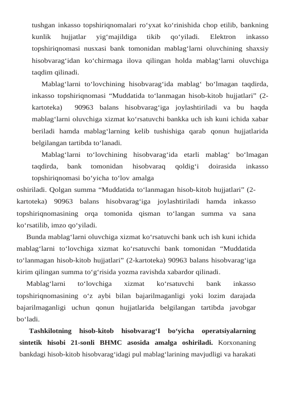 tushgan inkasso topshiriqnomalari ro‘yxat ko‘rinishida chop etilib, bankning
kunlik  hujjatlar  yig‘majildiga  tikib  qo‘yiladi. 
Elektron 
inkasso
topshiriqnomasi nusxasi bank tomonidan mablag‘larni oluvchining shaxsiy
hisobvarag‘idan ko‘chirmaga ilova qilingan holda mablag‘larni oluvchiga
taqdim qilinadi.
Mablag‘larni to‘lovchining hisobvarag‘ida mablag‘ bo‘lmagan taqdirda,
inkasso topshiriqnomasi “Muddatida to‘lanmagan hisob-kitob hujjatlari” (2-
kartoteka)   90963 balans hisobvarag‘iga joylashtiriladi va bu haqda
mablag‘larni oluvchiga xizmat ko‘rsatuvchi bankka uch ish kuni ichida xabar
beriladi  hamda  mablag‘larning  kelib  tushishiga  qarab qonun hujjatlarida
belgilangan tartibda to‘lanadi.
Mablag‘larni to‘lovchining hisobvarag‘ida etarli mablag‘ bo‘lmagan
taqdirda, 
bank 
tomonidan 
hisobvaraq 
qoldig‘i 
doirasida 
inkasso
topshiriqnomasi bo‘yicha to‘lov amalga
oshiriladi. Qolgan summa “Muddatida to‘lanmagan hisob-kitob hujjatlari” (2-
kartoteka) 90963 balans hisobvarag‘iga joylashtiriladi hamda inkasso
topshiriqnomasining orqa tomonida qisman to‘langan summa va sana
ko‘rsatilib, imzo qo‘yiladi.
Bunda mablag‘larni oluvchiga xizmat ko‘rsatuvchi bank uch ish kuni ichida
mablag‘larni to‘lovchiga xizmat ko‘rsatuvchi bank tomonidan “Muddatida
to‘lanmagan hisob-kitob hujjatlari” (2-kartoteka) 90963 balans hisobvarag‘iga
kirim qilingan summa to‘g‘risida yozma ravishda xabardor qilinadi.
Mablag‘larni  to‘lovchiga  xizmat  ko‘rsatuvchi  bank  inkasso
topshiriqnomasining  o‘z aybi  bilan  bajarilmaganligi  yoki  lozim  darajada
bajarilmaganligi  uchun  qonun  hujjatlarida belgilangan tartibda javobgar
bo‘ladi.
Tashkilotning 
hisob-kitob 
hisobvarag‘I 
bo‘yicha 
operatsiyalarning
sintetik hisobi 21-sonli BHMC asosida amalga oshiriladi.  Korxonaning
bankdagi hisob-kitob hisobvarag‘idagi pul mablag‘larining mavjudligi va harakati

