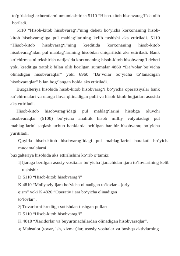 to‘g‘risidagi axborotlarni umumlashtirish 5110 “Hisob-kitob hisobvarag‘i”da olib
boriladi.
5110 “Hisob-kitob hisobvarag‘i”ning debeti bo‘yicha korxonaning hisob-
kitob hisobvarag‘iga pul mablag‘larining kelib tushishi aks ettiriladi. 5110
“Hisob-kitob 
hisobvarag‘i”ning  kreditida  korxonaning  hisob-kitob
hisobvarag‘idan pul mablag‘larining hisobdan chiqarilishi aks ettiriladi. Bank
ko‘chirmasini tekshirish natijasida korxonaning hisob-kitob hisobvarag‘i debeti
yoki kreditiga xatolik bilan olib borilgan summalar 4860 “Da’volar bo‘yicha
olinadigan  hisobvaraqlar”  yoki  6960  “Da’volar  bo‘yicha  to‘lanadigan
hisobvaraqlar” bilan bog‘langan holda aks ettiriladi.
Buxgalteriya hisobida hisob-kitob hisobvarag‘i bo‘yicha operatsiyalar bank
ko‘chirmalari va ularga ilova qilinadigan pulli va hisob-kitob hujjatlari asosida
aks ettiriladi.
Hisob-kitob  hisobvarag‘idagi  pul  mablag‘larini  hisobga  oluvchi
hisobvaraqlar  (5100) bo‘yicha analitik hisob milliy valyutadagi pul
mablag‘larini saqlash uchun banklarda ochilgan har bir hisobvaraq bo‘yicha
yuritiladi.
Quyida hisob-kitob hisobvarag‘idagi pul mablag‘larini harakati bo‘yicha
muoamalalarni
buxgalteriya hisobida aks ettirilishini ko‘rib o‘tamiz:
1) Ijaraga berilgan asosiy vositalar bo‘yicha ijarachidan ijara to‘lovlarining kelib
tushishi:
D 5110 “Hisob-kitob hisobvarag‘i”
K 4810 “Moliyaviy ijara bo‘yicha olinadigan to‘lovlar – joriy 
qism” yoki K 4820 “Operativ ijara bo‘yicha olinadigan 
to‘lovlar”.
2) Tovarlarni kreditga sotishdan tushgan pullar:
D 5110 “Hisob-kitob hisobvarag‘i”
K 4010 “Xaridorlar va buyurtmachilardan olinadigan hisobvaraqlar”.
3) Mahsulot (tovar, ish, xizmat)lar, asosiy vositalar va boshqa aktivlarning 
