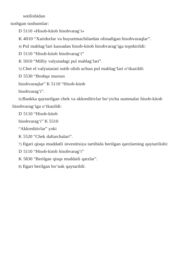 sotilishidan
tushgan tushumlar:
D 5110 «Hisob-kitob hisobvarag‘i»
K 4010 “Xaridorlar va buyurtmachilardan olinadigan hisobvaraqlar”.
4) Pul mablag‘lari kassadan hisob-kitob hisobvarag‘iga topshirildi:
D 5110 “Hisob-kitob hisobvarag‘i”
K 5010 “Milliy valyutadagi pul mablag‘lari”.
5) Chet el valyutasini sotib olish uchun pul mablag‘lari o‘tkazildi:
D 5530 “Boshqa maxsus 
hisobvaraqlar” K 5110 “Hisob-kitob
hisobvarag‘i”.
6)Bankka qaytarilgan chek va akkreditivlar bo‘yicha summalar hisob-kitob 
hisobvarag‘iga o‘tkazildi:
D 5110 “Hisob-kitob 
hisobvarag‘i” K 5510 
“Akkreditivlar” yoki
K 5520 “Chek daftarchalari”.
7) Ilgari qisqa muddatli investitsiya tartibida berilgan qarzlarning qaytarilishi:
D 5110 “Hisob-kitob hisobvarag‘i”
K 5830 “Berilgan qisqa muddatli qarzlar”.
8) Ilgari berilgan bo‘nak qaytarildi:
