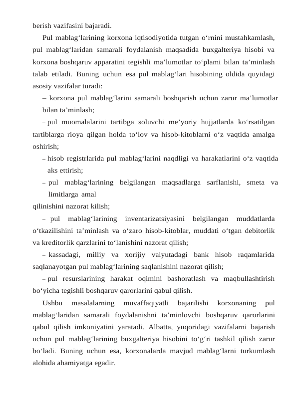 berish vazifasini bajaradi.
Pul mablag‘larining korxona iqtisodiyotida tutgan o‘rnini mustahkamlash,
pul mablag‘laridan samarali foydalanish maqsadida buxgalteriya hisobi va
korxona boshqaruv apparatini tegishli ma’lumotlar to‘plami bilan ta’minlash
talab etiladi. Buning uchun esa pul mablag‘lari hisobining oldida quyidagi
asosiy vazifalar turadi:
– korxona pul mablag‘larini samarali boshqarish uchun zarur ma’lumotlar
bilan ta’minlash;
– pul muomalalarini tartibga soluvchi me’yoriy hujjatlarda ko‘rsatilgan
tartiblarga rioya qilgan holda to‘lov va hisob-kitoblarni o‘z vaqtida amalga
oshirish;
– hisob registrlarida pul mablag‘larini naqdligi va harakatlarini o‘z vaqtida
aks ettirish;
– pul mablag‘larining belgilangan maqsadlarga sarflanishi, smeta va
limitlarga amal
qilinishini nazorat kilish;
– pul 
mablag‘larining 
inventarizatsiyasini 
belgilangan 
muddatlarda
o‘tkazilishini ta’minlash va o‘zaro hisob-kitoblar,  muddati o‘tgan debitorlik
va kreditorlik qarzlarini to‘lanishini nazorat qilish;
– kassadagi,  milliy va xorijiy valyutadagi bank hisob raqamlarida
saqlanayotgan pul mablag‘larining saqlanishini nazorat qilish;
– pul resurslarining harakat oqimini bashoratlash va maqbullashtirish
bo‘yicha tegishli boshqaruv qarorlarini qabul qilish.
Ushbu 
masalalarning 
muvaffaqiyatli 
bajarilishi 
korxonaning 
pul
mablag‘laridan samarali foydalanishni ta’minlovchi boshqaruv qarorlarini
qabul qilish imkoniyatini yaratadi. Albatta, yuqoridagi vazifalarni bajarish
uchun pul mablag‘larining buxgalteriya hisobini to‘g‘ri tashkil qilish zarur
bo‘ladi. Buning uchun esa, korxonalarda  mavjud mablag‘larni turkumlash
alohida ahamiyatga egadir.
