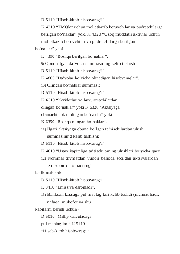 D 5110 “Hisob-kitob hisobvarag‘i”
K 4310 “TMQlar uchun mol etkazib beruvchilar va pudratchilarga 
berilgan bo‘naklar” yoki K 4320 “Uzoq muddatli aktivlar uchun 
mol etkazib beruvchilar va pudratchilarga berilgan
bo‘naklar” yoki
K 4390 “Boshqa berilgan bo‘naklar”.
9) Qondirilgan da’volar summasining kelib tushishi:
D 5110 “Hisob-kitob hisobvarag‘i”
K 4860 “Da’volar bo‘yicha olinadigan hisobvaraqlar”.
10) Olingan bo‘naklar summasi:
D 5110 “Hisob-kitob hisobvarag‘i”
K 6310 “Xaridorlar va buyurtmachilardan 
olingan bo‘naklar” yoki K 6320 “Aktsiyaga 
obunachilardan olingan bo‘naklar” yoki
K 6390 “Boshqa olingan bo‘naklar”.
11) Ilgari aktsiyaga obuna bo‘lgan ta’sischilardan ulush 
summasining kelib tushishi:
D 5110 “Hisob-kitob hisobvarag‘i”
K 4610 “Ustav kapitaliga ta’sischilarning ulushlari bo‘yicha qarzi”.
12) Nominal qiymatdan yuqori bahoda sotilgan aktsiyalardan 
emission daromadning
kelib tushishi:
D 5110 “Hisob-kitob hisobvarag‘i”
K 8410 “Emissiya daromadi”.
13) Bankdan kassaga pul mablag‘lari kelib tushdi (mehnat haqi, 
nafaqa, mukofot va shu
kabilarni berish uchun):
D 5010 “Milliy valyutadagi 
pul mablag‘lari” K 5110 
“Hisob-kitob hisobvarag‘i”.
