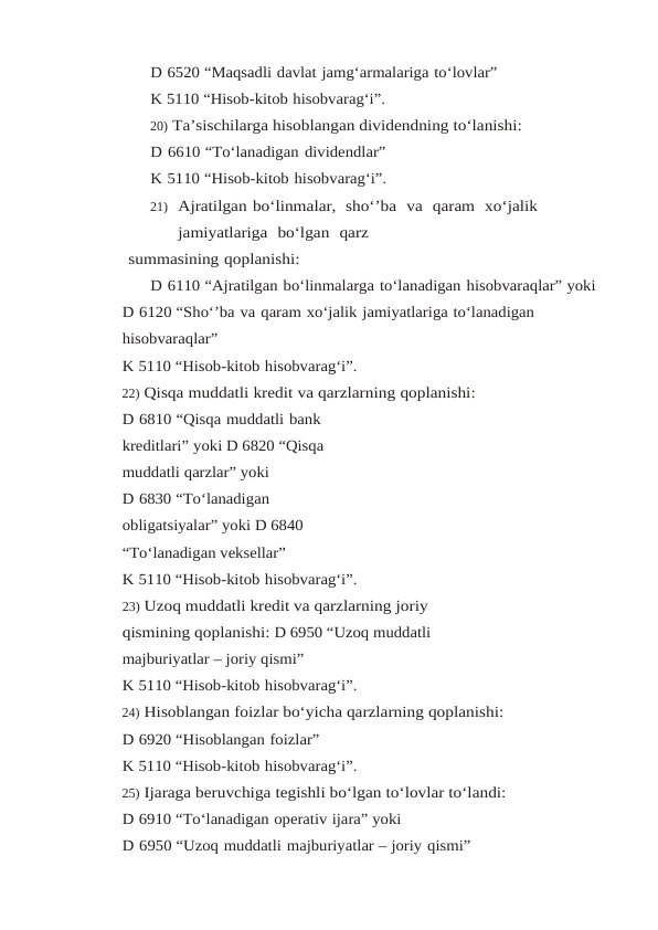 D 6520 “Maqsadli davlat jamg‘armalariga to‘lovlar”
K 5110 “Hisob-kitob hisobvarag‘i”.
20) Ta’sischilarga hisoblangan dividendning to‘lanishi:
D 6610 “To‘lanadigan dividendlar”
K 5110 “Hisob-kitob hisobvarag‘i”.
21) Ajratilgan bo‘linmalar,  sho‘’ba  va  qaram  xo‘jalik  
jamiyatlariga  bo‘lgan  qarz
summasining qoplanishi:
D 6110 “Ajratilgan bo‘linmalarga to‘lanadigan hisobvaraqlar” yoki
D 6120 “Sho‘’ba va qaram xo‘jalik jamiyatlariga to‘lanadigan 
hisobvaraqlar”
K 5110 “Hisob-kitob hisobvarag‘i”.
22) Qisqa muddatli kredit va qarzlarning qoplanishi:
D 6810 “Qisqa muddatli bank 
kreditlari” yoki D 6820 “Qisqa 
muddatli qarzlar” yoki
D 6830 “To‘lanadigan 
obligatsiyalar” yoki D 6840
“To‘lanadigan veksellar”
K 5110 “Hisob-kitob hisobvarag‘i”.
23) Uzoq muddatli kredit va qarzlarning joriy 
qismining qoplanishi: D 6950 “Uzoq muddatli 
majburiyatlar – joriy qismi”
K 5110 “Hisob-kitob hisobvarag‘i”.
24) Hisoblangan foizlar bo‘yicha qarzlarning qoplanishi:
D 6920 “Hisoblangan foizlar”
K 5110 “Hisob-kitob hisobvarag‘i”.
25) Ijaraga beruvchiga tegishli bo‘lgan to‘lovlar to‘landi:
D 6910 “To‘lanadigan operativ ijara” yoki
D 6950 “Uzoq muddatli majburiyatlar – joriy qismi”
