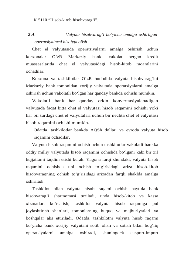 K 5110 “Hisob-kitob hisobvarag‘i”.
2.4.
Valyuta hisobvarag‘i bo‘yicha amalga oshirilgan
operatsiyalarni hisobga olish
Chet  el  valyutasida  operatsiyalarni  amalga  oshirish  uchun
korxonalar  O‘zR  Markaziy 
banki  vakolat  bergan  kredit
muassasalarida  chet  el  valyutasidagi  hisob-kitob  raqamlarini
ochadilar.
Korxona va tashkilotlar O‘zR hududida valyuta hisobvarag‘ini
Markaziy bank tomonidan xorijiy valyutada operatsiyalarni amalga
oshirish uchun vakolatli bo‘lgan har qanday bankda ochishi mumkin.
Vakolatli  bank  har  qanday  erkin  konvertatsiyalanadigan
valyutada faqat bitta chet el valyutasi hisob raqamini ochishi yoki
har bir turdagi chet el valyutalari uchun bir nechta chet el valyutasi
hisob raqamini ochishi mumkin.
Odatda, tashkilotlar bankda AQSh dollari va evroda valyuta hisob
raqamini ochadilar.
Valyuta hisob raqamini ochish uchun tashkilotlar vakolatli bankka
oddiy milliy valyutada hisob raqamini ochishda bo‘lgani kabi bir xil
hujjatlarni taqdim etishi kerak. Yagona farqi shundaki, valyuta hisob
raqamini ochishda uni ochish to‘g‘risidagi ariza hisob-kitob
hisobvaraqning ochish to‘g‘risidagi arizadan farqli shaklda amalga
oshiriladi.
Tashkilot  bilan  valyuta  hisob  raqami  ochish  paytida  bank
hisobvarag‘i  shartnomasi tuziladi,  unda  hisob-kitob  va  kassa
xizmatlari  ko‘rsatish,  tashkilot  valyuta  hisob  raqamiga 
pul
joylashtirish  shartlari,  tomonlarning  huquq  va  majburiyatlari  va
boshqalar  aks  ettiriladi. Odatda, tashkilotni valyuta hisob raqami
bo‘yicha bank xorijiy valyutani sotib olish va sotish bilan bog‘liq
operatsiyalarni  amalga  oshiradi,  shuningdek  eksport-import
