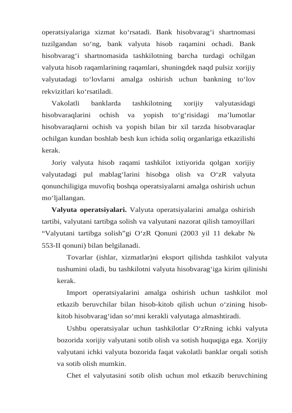 operatsiyalariga xizmat  ko‘rsatadi.  Bank  hisobvarag‘i  shartnomasi
tuzilgandan  so‘ng,  bank  valyuta  hisob raqamini  ochadi.  Bank
hisobvarag‘i  shartnomasida  tashkilotning  barcha  turdagi  ochilgan
valyuta hisob raqamlarining raqamlari, shuningdek naqd pulsiz xorijiy
valyutadagi to‘lovlarni amalga oshirish uchun bankning to‘lov
rekvizitlari ko‘rsatiladi.
Vakolatli 
banklarda 
tashkilotning 
xorijiy 
valyutasidagi
hisobvaraqlarini 
ochish 
va 
yopish 
to‘g‘risidagi 
ma’lumotlar
hisobvaraqlarni ochish va yopish bilan bir xil tarzda hisobvaraqlar
ochilgan kundan boshlab besh kun ichida soliq organlariga etkazilishi
kerak.
Joriy valyuta hisob raqami tashkilot ixtiyorida qolgan xorijiy
valyutadagi pul mablag‘larini hisobga olish va O‘zR valyuta
qonunchiligiga muvofiq boshqa operatsiyalarni amalga oshirish uchun
mo‘ljallangan.
Valyuta operatsiyalari.  Valyuta operatsiyalarini amalga oshirish
tartibi, valyutani tartibga solish va valyutani nazorat qilish tamoyillari
“Valyutani tartibga solish”gi O‘zR Qonuni (2003 yil 11 dekabr №
553-II qonuni) bilan belgilanadi.
Tovarlar (ishlar, xizmatlar)ni eksport qilishda tashkilot valyuta
tushumini oladi, bu tashkilotni valyuta hisobvarag‘iga kirim qilinishi
kerak.
Import  operatsiyalarini  amalga  oshirish  uchun  tashkilot  mol
etkazib beruvchilar bilan hisob-kitob qilish uchun o‘zining hisob-
kitob hisobvarag‘idan so‘mni kerakli valyutaga almashtiradi.
Ushbu operatsiyalar uchun tashkilotlar O‘zRning ichki valyuta
bozorida xorijiy valyutani sotib olish va sotish huquqiga ega. Xorijiy
valyutani ichki valyuta bozorida faqat vakolatli banklar orqali sotish
va sotib olish mumkin.
Chet el valyutasini sotib olish uchun mol etkazib beruvchining
