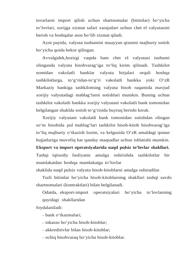 tovarlarni  import  qilish uchun  shartnomalar  (bitimlar)  bo‘yicha
to‘lovlari, xorijga xizmat safari xarajatlari uchun chet el valyutasini
berish va boshqalar asos bo‘lib xizmat qiladi.
Ayni paytda, valyuta tushumini muayyan qismini majburiy sotish
bo‘yicha qoida bekor qilingan.
Avvalgidek,hozirgi vaqtda ham chet el valyutasi tushumi
olinganda valyuta hisobvarag‘iga to‘liq  kirim  qilinadi.  Tashkilot
nomidan  vakolatli  banklar  valyuta  birjalari  orqali  boshqa
tashkilotlarga, 
to‘g‘ridan-to‘g‘ri 
vakolatli 
bankka 
yoki 
O‘zR
Markaziy bankiga tashkilotning valyuta  hisob  raqamida  mavjud
xorijiy valyutadagi mablag‘larni sotishlari mumkin. Buning uchun
tashkilot vakolatli bankka xorijiy valyutani vakolatli bank tomonidan
belgilangan shaklda sotish to‘g‘risida buyruq berishi kerak.
Xorijiy valyutani vakolatli bank tomonidan sotishdan olingan
so‘m hisobida pul mablag‘lari tashkilot hisob-kitob hisobvarag‘iga
to‘liq majburiy o‘tkazish lozim, va kelgusida O‘zR amaldagi qonun
hujjatlariga muvofiq har qanday maqsadlar uchun ishlatishi mumkin.
Eksport va import operatsiyalarida naqd pulsiz to‘lovlar shakllari.
Tashqi  iqtisodiy faoliyatni amalga oshirishda tashkilotlar bir
mamlakatdan boshqa mamlakatga to‘lovlar
shaklida naqd pulsiz valyuta hisob-kitoblarni amalga oshiradilar.
Turli bitimlar bo‘yicha hisob-kitoblarning shakllari tashqi savdo
shartnomalari (kontraktlari) bilan belgilanadi.
Odatda, eksport-import   operatsiyalari   bo‘yicha   to‘lovlarning
quyidagi  shakllaridan
foydalaniladi:
– bank o‘tkazmalari;
– inkasso bo‘yicha hisob-kitoblar;
– akkreditivlar bilan hisob-kitoblar;
– ochiq hisobvaraq bo‘yicha hisob-kitoblar.
