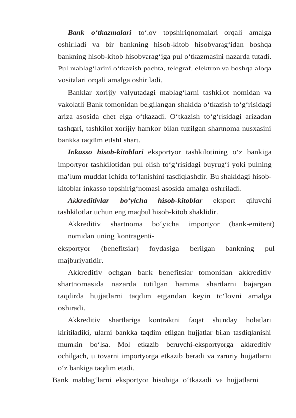 Bank  o‘tkazmalari  to‘lov  topshiriqnomalari  orqali  amalga
oshiriladi  va  bir  bankning hisob-kitob  hisobvarag‘idan  boshqa
bankning hisob-kitob hisobvarag‘iga pul o‘tkazmasini nazarda tutadi.
Pul mablag‘larini o‘tkazish pochta, telegraf, elektron va boshqa aloqa
vositalari orqali amalga oshiriladi.
Banklar xorijiy valyutadagi mablag‘larni tashkilot nomidan va
vakolatli Bank tomonidan belgilangan shaklda o‘tkazish to‘g‘risidagi
ariza asosida chet elga o‘tkazadi. O‘tkazish to‘g‘risidagi arizadan
tashqari, tashkilot xorijiy hamkor bilan tuzilgan shartnoma nusxasini
bankka taqdim etishi shart.
Inkasso  hisob-kitoblari  eksportyor  tashkilotining  o‘z  bankiga
importyor tashkilotidan pul olish to‘g‘risidagi buyrug‘i yoki pulning
ma’lum muddat ichida to‘lanishini tasdiqlashdir. Bu shakldagi hisob-
kitoblar inkasso topshirig‘nomasi asosida amalga oshiriladi.
Akkreditivlar 
bo‘yicha 
hisob-kitoblar 
eksport 
qiluvchi
tashkilotlar uchun eng maqbul hisob-kitob shaklidir.
Akkreditiv 
shartnoma 
bo‘yicha 
importyor 
(bank-emitent)
nomidan uning kontragenti-
eksportyor 
(benefitsiar) 
foydasiga 
berilgan 
bankning 
pul
majburiyatidir.
Akkreditiv  ochgan  bank  benefitsiar  tomonidan  akkreditiv
shartnomasida  nazarda tutilgan  hamma  shartlarni  bajargan
taqdirda  hujjatlarni  taqdim  etgandan  keyin  to‘lovni amalga
oshiradi.
Akkreditiv 
shartlariga 
kontraktni 
faqat 
shunday 
holatlari
kiritiladiki, ularni bankka taqdim etilgan hujjatlar bilan tasdiqlanishi
mumkin bo‘lsa. Mol etkazib beruvchi-eksportyorga akkreditiv
ochilgach, u tovarni importyorga etkazib beradi va zaruriy hujjatlarni
o‘z bankiga taqdim etadi.
Bank  mablag‘larni  eksportyor  hisobiga  o‘tkazadi  va  hujjatlarni

