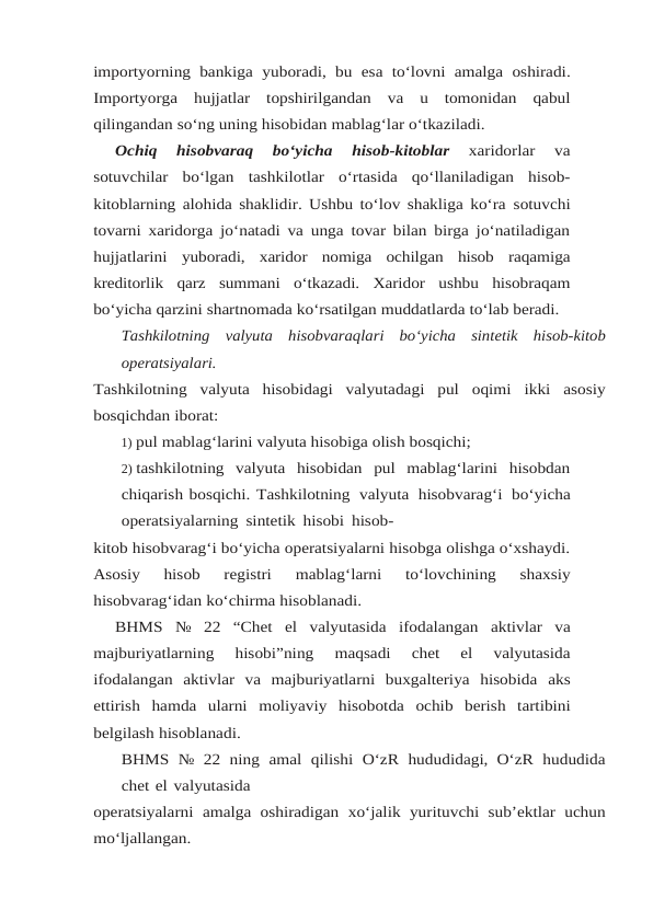 importyorning bankiga yuboradi, bu esa to‘lovni amalga oshiradi.
Importyorga hujjatlar topshirilgandan va u tomonidan qabul
qilingandan so‘ng uning hisobidan mablag‘lar o‘tkaziladi.
Ochiq 
hisobvaraq 
bo‘yicha 
hisob-kitoblar 
xaridorlar 
va
sotuvchilar bo‘lgan tashkilotlar o‘rtasida  qo‘llaniladigan  hisob-
kitoblarning alohida shaklidir. Ushbu to‘lov shakliga ko‘ra sotuvchi
tovarni xaridorga jo‘natadi va unga tovar bilan birga jo‘natiladigan
hujjatlarini yuboradi, xaridor nomiga ochilgan hisob raqamiga
kreditorlik qarz summani o‘tkazadi. Xaridor ushbu hisobraqam
bo‘yicha qarzini shartnomada ko‘rsatilgan muddatlarda to‘lab beradi.
Tashkilotning valyuta hisobvaraqlari bo‘yicha sintetik hisob-kitob
operatsiyalari.
Tashkilotning valyuta hisobidagi valyutadagi pul oqimi ikki asosiy
bosqichdan iborat:
1) pul mablag‘larini valyuta hisobiga olish bosqichi;
2) tashkilotning  valyuta  hisobidan  pul  mablag‘larini  hisobdan
chiqarish bosqichi. Tashkilotning valyuta hisobvarag‘i bo‘yicha
operatsiyalarning sintetik hisobi hisob-
kitob hisobvarag‘i bo‘yicha operatsiyalarni hisobga olishga o‘xshaydi.
Asosiy  hisob  registri 
mablag‘larni 
to‘lovchining 
shaxsiy
hisobvarag‘idan ko‘chirma hisoblanadi.
BHMS № 22 “Chet el valyutasida ifodalangan aktivlar va
majburiyatlarning 
hisobi”ning 
maqsadi  chet  el  valyutasida
ifodalangan  aktivlar  va  majburiyatlarni  buxgalteriya  hisobida aks
ettirish hamda ularni moliyaviy hisobotda ochib berish tartibini
belgilash hisoblanadi.
BHMS № 22 ning amal qilishi O‘zR hududidagi, O‘zR hududida
chet el valyutasida
operatsiyalarni amalga oshiradigan xo‘jalik yurituvchi sub’ektlar uchun
mo‘ljallangan.
