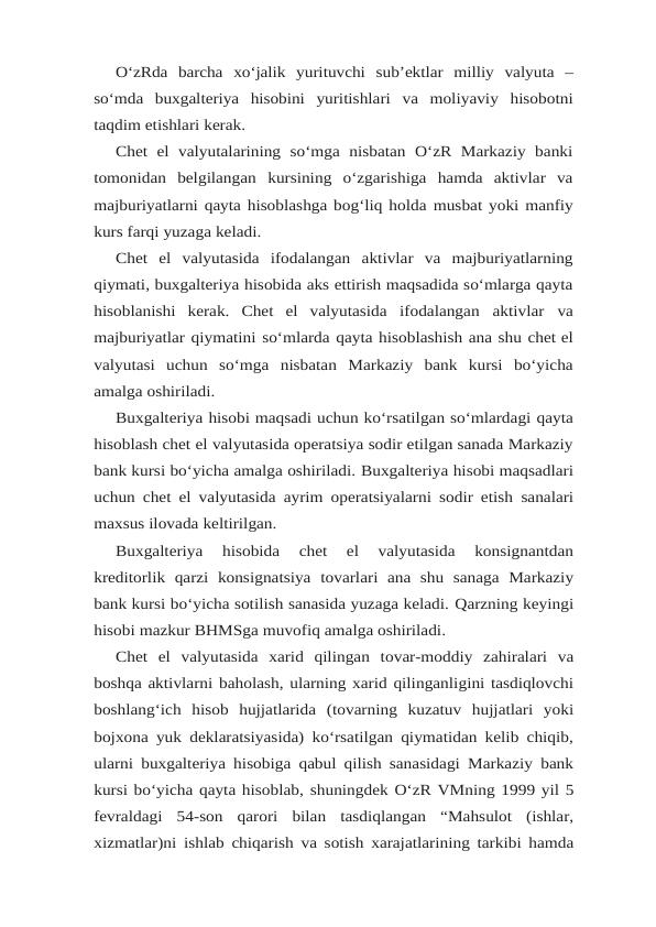 O‘zRda barcha xo‘jalik yurituvchi sub’ektlar milliy valyuta –
so‘mda buxgalteriya hisobini yuritishlari va moliyaviy hisobotni
taqdim etishlari kerak.
Chet  el  valyutalarining  so‘mga nisbatan  O‘zR  Markaziy  banki
tomonidan  belgilangan kursining  o‘zgarishiga  hamda  aktivlar  va
majburiyatlarni qayta hisoblashga bog‘liq holda musbat yoki manfiy
kurs farqi yuzaga keladi.
Chet el valyutasida ifodalangan aktivlar va majburiyatlarning
qiymati, buxgalteriya hisobida aks ettirish maqsadida so‘mlarga qayta
hisoblanishi  kerak.  Chet  el  valyutasida ifodalangan aktivlar va
majburiyatlar qiymatini so‘mlarda qayta hisoblashish ana shu chet el
valyutasi uchun so‘mga nisbatan Markaziy bank kursi bo‘yicha
amalga oshiriladi.
Buxgalteriya hisobi maqsadi uchun ko‘rsatilgan so‘mlardagi qayta
hisoblash chet el valyutasida operatsiya sodir etilgan sanada Markaziy
bank kursi bo‘yicha amalga oshiriladi. Buxgalteriya hisobi maqsadlari
uchun chet el valyutasida ayrim operatsiyalarni sodir etish sanalari
maxsus ilovada keltirilgan.
Buxgalteriya  hisobida  chet  el  valyutasida  konsignantdan
kreditorlik  qarzi  konsignatsiya tovarlari  ana  shu  sanaga  Markaziy
bank kursi bo‘yicha sotilish sanasida yuzaga keladi. Qarzning keyingi
hisobi mazkur BHMSga muvofiq amalga oshiriladi.
Chet el valyutasida xarid qilingan tovar-moddiy zahiralari va
boshqa aktivlarni baholash, ularning xarid qilinganligini tasdiqlovchi
boshlang‘ich hisob hujjatlarida (tovarning kuzatuv hujjatlari  yoki
bojxona yuk deklaratsiyasida) ko‘rsatilgan qiymatidan kelib chiqib,
ularni buxgalteriya hisobiga qabul qilish sanasidagi Markaziy bank
kursi bo‘yicha qayta hisoblab, shuningdek O‘zR VMning 1999 yil 5
fevraldagi 54-son qarori bilan tasdiqlangan “Mahsulot (ishlar,
xizmatlar)ni ishlab chiqarish va sotish xarajatlarining tarkibi hamda
