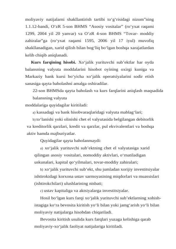moliyaviy natijalarni  shakllantirish  tartibi  to‘g‘risidagi  nizom”ning
1.1.12-bandi, O‘zR 5-son BHMS “Asosiy vositalar” (ro‘yxat raqami
1299, 2004 yil 20 yanvar) va O‘zR 4-son BHMS “Tovar- moddiy
zahiralar”ga  (ro‘yxat  raqami  1595,  2006  yil  17  iyul)  muvofiq
shakllanadigan, xarid qilish bilan bog‘liq bo‘lgan boshqa xarajatlardan
kelib chiqib aniqlanadi.
Kurs farqining hisobi.  Xo‘jalik yurituvchi sub’ektlar har oyda
balansning  valyuta moddalarini hisobot oyining oxirgi kuniga va
Markaziy bank kursi bo‘yicha xo‘jalik operatsiyalarini sodir etish
sanasiga qayta baholashni amalga oshiradilar.
22-son BHMSda qayta baholash va kurs farqlarini aniqlash maqsadida
balansning valyuta
moddalariga quyidagilar kiritiladi:
a) kassadagi va bank hisobvaraqlaridagi valyuta mablag‘lari;
b) to‘lanishi yoki olinishi chet el valyutasida belgilangan debitorlik
va kreditorlik qarzlari, kredit va qarzlar, pul ekvivalentlari va boshqa
aktiv hamda majburiyatlar.
Quyidagilar qayta baholanmaydi:
a) xo‘jalik yurituvchi sub’ektning chet el valyutasiga xarid 
qilingan asosiy vositalari, nomoddiy aktivlari, o‘rnatiladigan 
uskunalari, kapital qo‘yilmalari, tovar-moddiy zahiralari;
b) xo‘jalik yurituvchi sub’ekt, shu jumladan xorijiy investitsiyalar 
ishtirokidagi korxona ustav sarmoyasining miqdorlari va muassislari 
(ishtirokchilari) ulushlarining nisbati;
c) ustav kapitaliga va aktsiyalarga investitsiyalar.
Hosil bo‘lgan kurs farqi xo‘jalik yurituvchi sub’ektlarning xohish-
istagiga ko‘ra bevosita kiritish yo‘li bilan yoki jamg‘arish yo‘li bilan 
moliyaviy natijalarga hisobdan chiqariladi.
Bevosita kiritish usulida kurs farqlari yuzaga kelishiga qarab 
moliyaviy-xo‘jalik faoliyat natijalariga kiritiladi.
