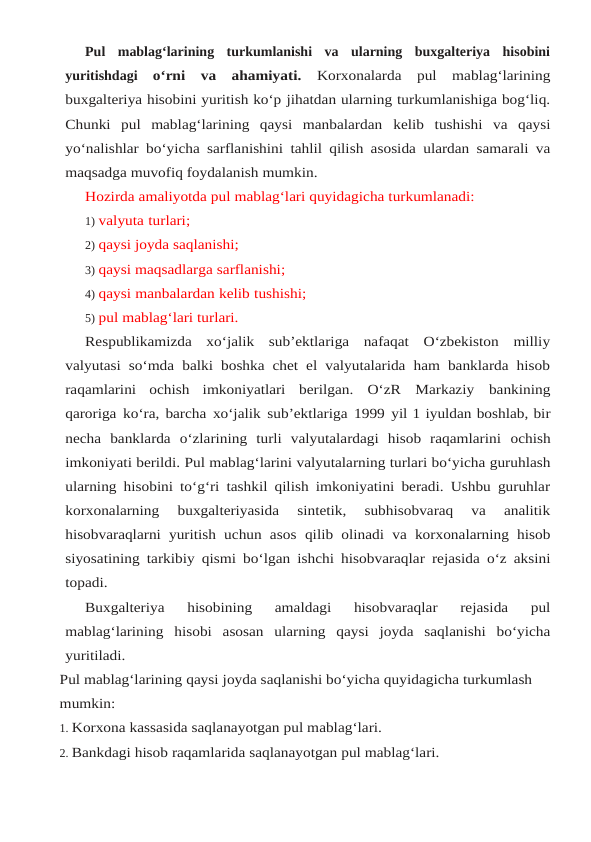 Pul  mablag‘larining  turkumlanishi  va  ularning  buxgalteriya  hisobini
yuritishdagi o‘rni  va  ahamiyati.  Korxonalarda  pul  mablag‘larining
buxgalteriya hisobini yuritish ko‘p jihatdan ularning turkumlanishiga bog‘liq.
Chunki  pul  mablag‘larining  qaysi  manbalardan kelib tushishi va qaysi
yo‘nalishlar bo‘yicha sarflanishini tahlil qilish asosida ulardan samarali va
maqsadga muvofiq foydalanish mumkin.
Hozirda amaliyotda pul mablag‘lari quyidagicha turkumlanadi:
1) valyuta turlari;
2) qaysi joyda saqlanishi;
3) qaysi maqsadlarga sarflanishi;
4) qaysi manbalardan kelib tushishi;
5) pul mablag‘lari turlari.
Respublikamizda  xo‘jalik  sub’ektlariga  nafaqat  O‘zbekiston  milliy
valyutasi so‘mda balki boshka chet el valyutalarida ham banklarda hisob
raqamlarini  ochish  imkoniyatlari berilgan. O‘zR Markaziy bankining
qaroriga ko‘ra, barcha xo‘jalik sub’ektlariga 1999 yil 1 iyuldan boshlab, bir
necha  banklarda  o‘zlarining  turli  valyutalardagi  hisob  raqamlarini ochish
imkoniyati berildi. Pul mablag‘larini valyutalarning turlari bo‘yicha guruhlash
ularning hisobini to‘g‘ri tashkil qilish imkoniyatini beradi. Ushbu guruhlar
korxonalarning 
buxgalteriyasida  sintetik,  subhisobvaraq  va  analitik
hisobvaraqlarni yuritish uchun asos qilib olinadi va korxonalarning hisob
siyosatining tarkibiy qismi bo‘lgan ishchi hisobvaraqlar rejasida o‘z aksini
topadi.
Buxgalteriya 
hisobining 
amaldagi 
hisobvaraqlar 
rejasida 
pul
mablag‘larining hisobi asosan ularning qaysi joyda saqlanishi bo‘yicha
yuritiladi.
Pul mablag‘larining qaysi joyda saqlanishi bo‘yicha quyidagicha turkumlash 
mumkin:
1. Korxona kassasida saqlanayotgan pul mablag‘lari.
2. Bankdagi hisob raqamlarida saqlanayotgan pul mablag‘lari.
