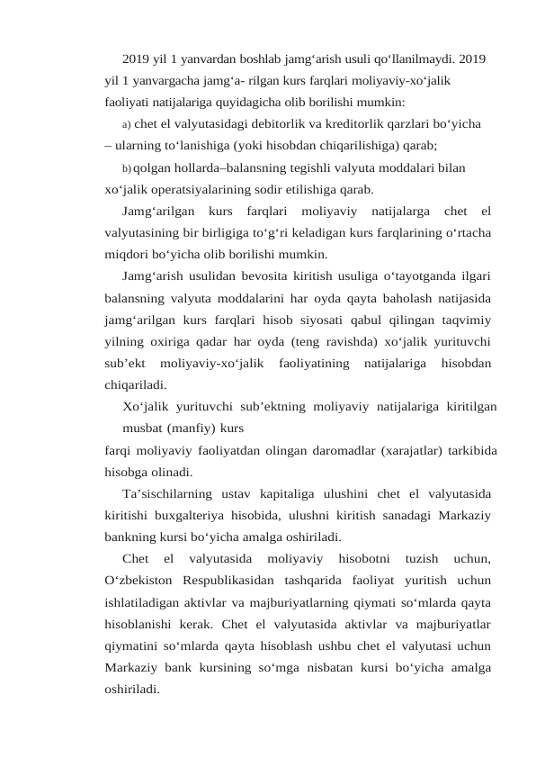 2019 yil 1 yanvardan boshlab jamg‘arish usuli qo‘llanilmaydi. 2019 
yil 1 yanvargacha jamg‘a- rilgan kurs farqlari moliyaviy-xo‘jalik 
faoliyati natijalariga quyidagicha olib borilishi mumkin:
a) chet el valyutasidagi debitorlik va kreditorlik qarzlari bo‘yicha 
– ularning to‘lanishiga (yoki hisobdan chiqarilishiga) qarab;
b)qolgan hollarda–balansning tegishli valyuta moddalari bilan 
xo‘jalik operatsiyalarining sodir etilishiga qarab.
Jamg‘arilgan 
kurs 
farqlari 
moliyaviy 
natijalarga 
chet 
el
valyutasining bir birligiga to‘g‘ri keladigan kurs farqlarining o‘rtacha
miqdori bo‘yicha olib borilishi mumkin.
Jamg‘arish usulidan bevosita kiritish usuliga o‘tayotganda ilgari
balansning valyuta moddalarini har oyda qayta baholash natijasida
jamg‘arilgan  kurs  farqlari  hisob  siyosati qabul  qilingan  taqvimiy
yilning oxiriga qadar har oyda (teng ravishda) xo‘jalik yurituvchi
sub’ekt 
moliyaviy-xo‘jalik 
faoliyatining 
natijalariga 
hisobdan
chiqariladi.
Xo‘jalik yurituvchi sub’ektning moliyaviy natijalariga kiritilgan
musbat (manfiy) kurs
farqi moliyaviy faoliyatdan olingan daromadlar (xarajatlar) tarkibida
hisobga olinadi.
Ta’sischilarning ustav kapitaliga ulushini chet el valyutasida
kiritishi buxgalteriya hisobida, ulushni kiritish sanadagi Markaziy
bankning kursi bo‘yicha amalga oshiriladi.
Chet  el  valyutasida  moliyaviy  hisobotni  tuzish  uchun,
O‘zbekiston  Respublikasidan tashqarida faoliyat yuritish uchun
ishlatiladigan aktivlar va majburiyatlarning qiymati so‘mlarda qayta
hisoblanishi  kerak.  Chet  el  valyutasida  aktivlar  va  majburiyatlar
qiymatini so‘mlarda qayta hisoblash ushbu chet el valyutasi uchun
Markaziy bank kursining so‘mga nisbatan kursi bo‘yicha amalga
oshiriladi.
